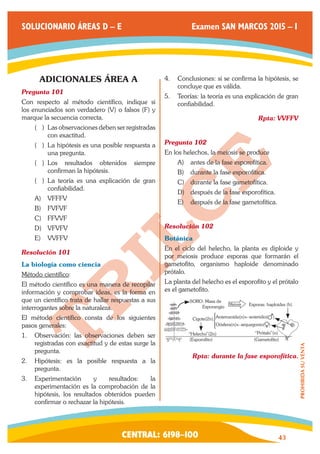 CENTRAL: 6198–100 43 
PROHIBIDA SU VENTA 
SOLUCIONARIO ÁREAS D – E Examen SAN MARCOS 2015 – I 
ADICIONALES ÁREA A 
Pregunta 101 
Con respecto al método científico, indique si 
los enunciados son verdadero (V) o falsos (F) y 
marque la secuencia correcta. 
(( ) Las observaciones deben ser registradas 
con exactitud. 
(( ) La hipótesis es una posible respuesta a 
una pregunta. 
(( ) Los resultados obtenidos siempre 
confirman la hipótesis. 
(( ) La teoría es una explicación de gran 
confiabilidad. 
A) VFFFV 
B) FVFVF 
C) FFVVF 
D) VFVFV 
E) VVFFV 
Resolución 101 
La biología como ciencia 
Método científico: 
El método científico es una manera de recopilar 
información y comprobar ideas, es la forma en 
que un científico trata de hallar respuestas a sus 
interrogantes sobre la naturaleza. 
El método científico consta de los siguientes 
pasos generales: 
1. Observación: las observaciones deben ser 
registradas con exactitud y de estas surge la 
pregunta. 
2. Hipótesis: es la posible respuesta a la 
pregunta. 
3. Experimentación y resultados: la 
experimentación es la comprobación de la 
hipótesis, los resultados obtenidos pueden 
confirmar o rechazar la hipótesis. 
4. Conclusiones: si se confirma la hipótesis, se 
concluye que es válida. 
5. Teorías: la teoría es una explicación de gran 
confiabilidad. 
Rpta: VVFFV 
Pregunta 102 
En los helechos, la meiosis se produce 
A) antes de la fase esporofítica. 
B) durante la fase esporofítica. 
C) durante la fase gametofítica. 
D) después de la fase esporofítica. 
E) después de la fase gametofítica. 
Resolución 102 
Botánica 
En el ciclo del helecho, la planta es diploide y 
por meiosis produce esporas que formarán el 
gametofito, organismo haploide denominado 
prótalo. 
La planta del helecho es el esporofito y el prótalo 
es el gametofito. 
SORO: Masa de 
Esporangio 
Cigote(2n) 
“Helecho”(2n) “Prótalo”(n) 
(Gametofito) 
Anterozoide(n)←anteridio( ) 
Oósfera(n)←arquegonio( ) 
(Esporofito) 
Meiosis Esporas: haploides (h) 
) 
Rpta: durante la fase esporofítica. 
 