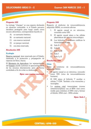 CENTRAL: 6198–100 44 
PROHIBIDA SU VENTA 
SOLUCIONARIO ÁREAS D – E Examen SAN MARCOS 2015 – I 
Pregunta 103 
La tortuga “charapa” es una especie declarada 
en situación vulnerable; si el Estado peruano 
decidiera protegerla para luego usarla como 
recurso alimenticio, correspondería hacerlo en 
A) un santuario histórico. 
B) un santuario nacional. 
C) una reserva nacional. 
D) un parque nacional. 
E) una área reservada. 
Resolución 103 
Ecología 
Reserva nacional: área reservada por el Estado, 
destinada a la protección y propagación de 
especies de flora y fauna. 
El Ministerio de Agricultura (en representación 
del Estado) puede autorizar el aprovechamiento 
de los recursos directamente; pero en forma 
controlada a fin de evitar su destrucción. 
Rpta: una reserva nacional. 
Pregunta 104 
Respecto al síndrome de inmunodeficiencia 
adquirida (SIDA), es correcto afirmar 
I. El agente causal es un retrovirus, 
conocido como VIH. 
II. El agente causal ataca a las células 
plasmáticas del sistema inmunológico. 
III. Los linfocitos T auxiliares codifican la 
transcriptasa reversa. 
A) Solo II 
B) Solo III 
C) Solo I y III 
D) Solo I 
E) Solo I y II 
Resolución 104 
Virus 
Sobre el síndrome de inmunodeficiencia 
adquirida (SIDA): 
• El agente causal es un retrovirus, conocido 
como VIH (virus de inmunodeficiencia 
humana). 
• El VIH ataca al linfocito T auxiliar o 
células T CD4. También a los monocitos y 
neuroglias. 
• La enzima viral transcriptasa inversa 
(retrotranscriptasa) usa el RNA viral como 
molde para sintetizar el DNA viral y formar 
el híbrido: DNA viral – DNA celular. 
Rpta: Solo I 
