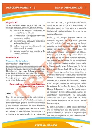 CENTRAL: 6198–100 5 
PROHIBIDA SU VENTA 
SOLUCIONARIO ÁREAS D – E Examen SAN MARCOS 2015 – I 
Pregunta 10 
Si los elefantes fueran capaces de usar un 
lenguaje articulado, entonces, probablemente, 
A) perderían la arraigada costumbre de 
acompañar a sus difuntos. 
B) se enfrentarían a las especies carroñeras 
con mejores medios. 
C) experimentarían un nuevo y maravilloso 
sentimiento religioso. 
D) podrían expresar simbólicamente su 
conciencia de la muerte. 
E) tendrían un cerebro muy superior al de 
los seres humanos. 
Resolución 10 
Comprensión de lectura 
Interrogante de interpolación: 
Es probable que los elefantes sean conscientes de 
la muerte, aunque no lo expresen lingüísticamente. 
El ser humano si es capaz de hacer esto último, 
pues posee el lenguaje articulado. Por lo tanto, 
si los paquidermos mencionados manejaran el 
lenguaje podrían expresar simbólicamente su 
consciencia de la muerte. 
Rpta: podrían expresar simbolícenteme 
su consciencia de la muerte. 
Texto 2 
Una de las controversias más prolongadas y 
acaloradas acerca de la evolución humana gira en 
torno a la relación genética entre los neandertales 
y sus sucesores europeos: los seres humanos 
modernos que empezaron a desplazarse desde 
África hace unos 60 000 años ¿sustituyeron por 
completo a los neandertales o se aparearon 
con ellos? En 1997, el genetista Svante Pääbo 
—adscrito en esa época a la Universidad de 
Múnich— asestó un duro golpe a la segunda 
hipótesis, al estudiar un hueso del brazo de un 
neandertal original. 
Pääbo y sus colegas lograron extraer un 
diminuto fragmento de 378 letras químicas 
de ADN mitocondrial (una especie de breve 
apéndice al texto genético principal de cada 
célula) del espécimen de 40 000 años de 
antigüedad. Cuando interpretaron el código, 
hallaron que el ADN del espécimen difería en 
tal grado del de los seres humanos vivientes, 
que sugería que los linajes de los neandertales 
y de los hombres modernos habían comenzado 
a divergir mucho antes de la emigración de los 
humanos modernos desde África, de suerte que 
los dos linajes representan ramas geográficas y 
evolutivas distintas que se derivan de un ancestro 
común. “Al norte del Mediterráneo, este linaje se 
convirtió en el hombre de Neandertal —afirma 
Chris Stringer, director de investigación sobre 
los orígenes del hombre del Museo de Historia 
Natural de Londres—, y al sur del Mediterráneo, 
en nosotros”. Si hubo alguna cruza cuando se 
encontraron posteriormente, fue demasiado 
esporádica como para dejar rastro de ADN 
mitocondrial neandertal en las células del ser 
humano actual. 
La bomba genética de Pääbo pareció confirmar 
que los neandertales eran una especie distinta, 
pero no contribuyó a resolver el enigma de por 
qué ellos se extinguieron y nosotros sobrevivimos. 
 