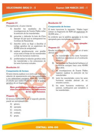 CENTRAL: 6198–100 6 
PROHIBIDA SU VENTA 
SOLUCIONARIO ÁREAS D – E Examen SAN MARCOS 2015 – I 
Pregunta 11 
Principalmente, el autor intenta 
A) describir los resultados de las 
investigaciones de Svante Pääbo sobre 
la extinción de los neandertales. 
B) presentar y defender la tesis de Chris 
Stringer de por qué se extinguieron los 
hombres de Neandertal. 
C) describir cómo se llegó a descifrar el 
código genético de un espécimen de 
40 000 años de antigüedad. 
D) explicar genéticamente una posible 
cruza entre el linaje de los neandertales 
y el de los humanos modernos. 
E) problematizar la relación genética entre 
los neandertales y los antecesores de 
los seres humanos actuales. 
Resolución 11 
Comprensión de lectura 
El texto intenta explicar si es cierto que hubo una 
relación de apareamiento entre los neandertales 
y sus antecesores europeos. Para ello, comenta 
el estudio que realizó Paabo en torno al análisis 
genético de un fragmento. 
Rpta: problematizar la relación genética 
entre los neandertales y los antecesores 
de los seres humanos. 
Pregunta 12 
El término ESPECIMEN, en el segundo párrafo, 
puede ser reemplazado por 
A) género. 
B) ejemplar. 
C) conjunto. 
D) entidad. 
E) grupo. 
Resolución 12 
Comprensión de lectura 
El texto menciona lo siguiente: “Pääbo logró 
extraer un fragmento de ADN del espécimen de 
40,000 años ...” 
Es evidente que la palabra ejemplar es la más 
apropiada para reemplazar a espécimen. 
Rpta: ejemplar. 
Pregunta 13 
Resulta incompatible con lo referido en el texto 
afirmar que 
A) los neandertales y los seres humanos 
modernos coexistieron en el continente 
europeo. 
B) los hombres de Neandertal habitaron el 
continente europeo hace unos 40 000 
años atrás. 
C) las investigaciones de Svante Pääbo 
lograron explicar la extinción de los 
neandertales. 
D) tanto los neandertales como los seres 
humanos actuales derivan de un 
ancestro común. 
E) los seres humanos modernos, al 
parecer, sustituyeron por completo a 
los neandertales. 
 