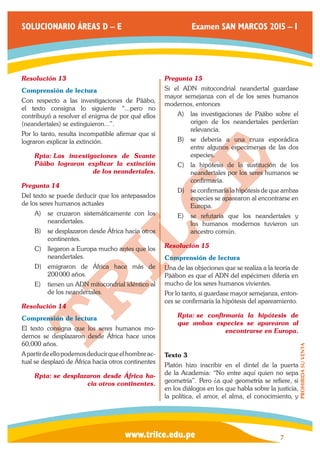 www.trilce.edu.pe 
SOLUCIONARIO ÁREAS D – E Examen SAN MARCOS 2015 – I 
7 
PROHIBIDA SU VENTA 
Resolución 13 
Comprensión de lectura 
Con respecto a las investigaciones de Pääbo, 
el texto consigna lo siguiente “...pero no 
contribuyó a resolver el enigma de por qué ellos 
(neandertales) se extinguieron...”. 
Por lo tanto, resulta incompatible afirmar que sí 
lograron explicar la extinción. 
Rpta: Las investigaciones de Svante 
Pääbo lograron explicar la extinción 
de los neandertales. 
Pregunta 14 
Del texto se puede deducir que los antepasados 
de los seres humanos actuales 
A) se cruzaron sistemáticamente con los 
neandertales. 
B) se desplazaron desde África hacia otros 
continentes. 
C) llegaron a Europa mucho antes que los 
neandertales. 
D) emigraron de África hace más de 
200 000 años. 
E) tienen un ADN mitocondrial idéntico al 
de los neandertales. 
Resolución 14 
Comprensión de lectura 
El texto consigna que los seres humanos mo-dernos 
se desplazaron desde África hace unos 
60,000 años. 
A partir de ello podemos deducir que el hombre ac-tual 
se desplazó de África hacia otros continentes 
Rpta: se desplazaron desde África ha-cia 
otros continentes. 
Pregunta 15 
Si el ADN mitocondrial neandertal guardase 
mayor semejanza con el de los seres humanos 
modernos, entonces 
A) las investigaciones de Pääbo sobre el 
origen de los neandertales perderían 
relevancia. 
B) se debería a una cruza esporádica 
entre algunos especímenes de las dos 
especies. 
C) la hipótesis de la sustitución de los 
neandertales por los seres humanos se 
confirmaría. 
D) se confirmaría la hipótesis de que ambas 
especies se aparearon al encontrarse en 
Europa. 
E) se refutaría que los neandertales y 
los humanos modernos tuvieron un 
ancestro común. 
Resolución 15 
Comprensión de lectura 
Una de las objeciones que se realiza a la teoría de 
Pääbon es que el ADN del espécimen difería en 
mucho de los seres humanos vivientes. 
Por lo tanto, si guardase mayor semejanza, enton-ces 
se confirmaría la hipótesis del apareamiento. 
Rpta: se confirmaría la hipótesis de 
que ambas especies se aparearon al 
encontrarse en Europa. 
Texto 3 
Platón hizo inscribir en el dintel de la puerta 
de la Academia: “No entre aquí quien no sepa 
geometría”. Pero ¿a qué geometría se refiere, si 
en los diálogos en los que habla sobre la justicia, 
la política, el amor, el alma, el conocimiento, y 
 