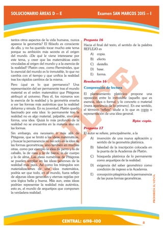 CENTRAL: 6198–100 8 
PROHIBIDA SU VENTA 
SOLUCIONARIO ÁREAS D – E Examen SAN MARCOS 2015 – I 
tantos otros aspectos de la vida humana, nunca 
aparece la geometría? El filósofo es consciente 
de ello, y no ha querido tocar mucho este tema 
porque su ambición más secreta es el origen 
del mundo. ¿De qué le viene interesarse por 
este tema, y creer que las matemáticas estén 
vinculadas al origen del mundo y a la esencia de 
la realidad? Platón cree, como Parménides, que 
lo esencial del mundo es lo inmutable, lo que no 
cambia con el tiempo y que unifica la realidad 
tras los rápidos cambios de la misma. 
Pero ¿qué es lo que permanece? Una 
representación del ser permanente tras el mundo 
material es el orden matemático que Pitágoras 
atribuyó al universo. Para él, los números son 
la esencia de la realidad y la geometría enseña 
a ver las formas más auténticas que la realidad 
deforma y simula. En su juventud, Platón quedó 
fascinado por esta idea: lo permanente tras la 
realidad no es algo material, palpable, sino una 
forma, una idea. Quizá lo más profundo de la 
realidad no se encuentra en la materia sino en 
las formas. 
Sin embargo, era necesario ir más allá de 
Pitágoras, que se limitó a las ideas matemáticas, 
y buscar la permanencia no tan solo en la idea de 
las formas geométricas, sino también en muchas 
otras, como por ejemplo la idea de perro y la de 
caballo, la de casa y la de barca, la de cuerpo 
y la de alma. Las ideas numéricas de Pitágoras 
se pueden ampliar en las ideas perennes de la 
realidad más pura. Así como los triángulos son 
materializaciones de una idea matemática, 
podría ser que todo, en el mundo, fuera reflejo 
de algunas ideas generales y eternas regidas por 
una lógica bella y buena. Más aun, estas ideas 
podrían representar la realidad más auténtica, 
esto es, el mundo de arquetipos que componen 
la verdadera realidad. 
Pregunta 16 
Hacia el final del texto, el sentido de la palabra 
REFLEJO es 
A) copia. 
B) efecto. 
C) destello. 
D) base. 
E) forma. 
Resolución 16 
Comprensión de lectura 
El planteamiento platónico propone una 
oposición entre lo inmutable (aquello que es 
esencia, idea o forma) y lo concreto o material 
(mera apariencia de lo primero). En ese sentido, 
el término “reflejo” alude a lo que es copia o 
representación de una idea general. 
Rpta: copia. 
Pregunta 17 
El autor se refiere, principalmente, a la 
A) invención de una nueva aplicación y 
sentido de la geometría platónica. 
B) falsedad de la inscripción colocada en 
la puerta de la Academia de Platón. 
C) búsqueda platónica de lo permanente 
como arquetipos de la realidad. 
D) exigencia del saber geométrico como 
condición de ingreso a la Academia. 
E) concepción pitagórica de la permanencia 
de las puras formas geométricas. 
 