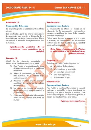 www.trilce.edu.pe 
SOLUCIONARIO ÁREAS D – E Examen SAN MARCOS 2015 – I 
9 
PROHIBIDA SU VENTA 
Resolución 17 
Comprensión de Lectura 
La pregunta apunta al reconocimiento del tema 
central. 
Este se aborda a partir del interés platónico por 
la geometría, que permite la búsqueda de lo 
inmutable por medio de ideas numéricas. Platón 
va más allá al buscar las ideas perennes de toda 
la realidad. 
Rpta: búsqueda platónica de lo 
permanente como arquetipos de la 
realidad. 
Pregunta 18 
¿Cuál de los siguientes enunciados es 
incompatible con lo aseverado en el texto? 
A) Para Platón, la geometría estaba unida 
al origen del mundo y a la esencia de 
la realidad. 
B) Según el pensamiento de Platón, lo 
más auténtico de la realidad tiene 
carácter material. 
C) Pitágoras consideró que los números 
constituían la esencia de la realidad 
permanente. 
D) La creencia en formas permanentes 
detrás del mundo material fascinó al 
joven Platón. 
E) Platón asumió la creencia de Parménides 
acerca de una esencia inmutable del 
mundo. 
Resolución 18 
Comprensión de Lectura 
El pensamiento de Platón se enfoca en la 
búsqueda de lo permanente, imperecedero, 
que está contenido en las ideas, de las cuales lo 
demás es mero reflejo. 
Dichas ideas, formas, se oponen a lo concreto 
o material; en consecuencia, es incompatible 
sostener que lo más auténtico de la realidad 
tenga carácter material. 
Rpta: Según el pensamiento de Platón, 
lo más auténtico de la realidad tiene 
carácter material. 
Pregunta 19 
Se infiere que, para Platón, el cambio era 
A) el objetivo de la realidad. 
B) el principio de la geometría. 
C) un arquetipo fundamental. 
D) una mera apariencia. 
E) la esencia de lo real. 
Resolución 19 
Comprensión de Lectura 
Para Platón, al igual que Parménides, lo esencial 
radica en lo inmutable, es decir, aquello que no 
cambia y que llega a integrar la realidad. Esta 
esencia se contrapone a la apariencia; por eso el 
filósofo asocia al cambio a esta última. 
Rpta: una mera apariencia. 
 