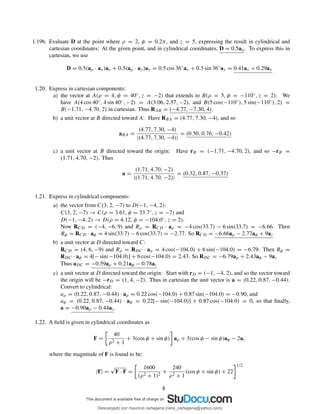 1.19b. Evaluate D at the point where ρ = 2, φ = 0.2π, and z = 5, expressing the result in cylindrical and
cartesian coordinates: At the given point, and in cylindrical coordinates, D = 0.5aρ. To express this in
cartesian, we use
D = 0.5(aρ · ax)ax + 0.5(aρ · ay)ay = 0.5 cos 36◦
ax + 0.5 sin 36◦
ay = 0.41ax + 0.29ay
1.20. Express in cartesian components:
a) the vector at A(ρ = 4, φ = 40◦, z = −2) that extends to B(ρ = 5, φ = −110◦, z = 2): We
have A(4 cos 40◦, 4 sin 40◦, −2) = A(3.06, 2.57, −2), and B(5 cos(−110◦), 5 sin(−110◦), 2) =
B(−1.71, −4.70, 2) in cartesian. Thus RAB = (−4.77, −7.30, 4).
b) a unit vector at B directed toward A: Have RBA = (4.77, 7.30, −4), and so
aBA =
(4.77, 7.30, −4)
|(4.77, 7.30, −4)|
= (0.50, 0.76, −0.42)
c) a unit vector at B directed toward the origin: Have rB = (−1.71, −4.70, 2), and so −rB =
(1.71, 4.70, −2). Thus
a =
(1.71, 4.70, −2)
|(1.71, 4.70, −2)|
= (0.32, 0.87, −0.37)
1.21. Express in cylindrical components:
a) the vector from C(3, 2, −7) to D(−1, −4, 2):
C(3, 2, −7) → C(ρ = 3.61, φ = 33.7◦, z = −7) and
D(−1, −4, 2) → D(ρ = 4.12, φ = −104.0◦, z = 2).
Now RCD = (−4, −6, 9) and Rρ = RCD · aρ = −4 cos(33.7) − 6 sin(33.7) = −6.66. Then
Rφ = RCD · aφ = 4 sin(33.7) − 6 cos(33.7) = −2.77. So RCD = −6.66aρ − 2.77aφ + 9az
b) a unit vector at D directed toward C:
RCD = (4, 6, −9) and Rρ = RDC · aρ = 4 cos(−104.0) + 6 sin(−104.0) = −6.79. Then Rφ =
RDC · aφ = 4[− sin(−104.0)] + 6 cos(−104.0) = 2.43. So RDC = −6.79aρ + 2.43aφ − 9az
Thus aDC = −0.59aρ + 0.21aφ − 0.78az
c) a unit vector at D directed toward the origin: Start with rD = (−1, −4, 2), and so the vector toward
the origin will be −rD = (1, 4, −2). Thus in cartesian the unit vector is a = (0.22, 0.87, −0.44).
Convert to cylindrical:
aρ = (0.22, 0.87, −0.44) · aρ = 0.22 cos(−104.0) + 0.87 sin(−104.0) = −0.90, and
aφ = (0.22, 0.87, −0.44) · aφ = 0.22[− sin(−104.0)] + 0.87 cos(−104.0) = 0, so that ﬁnally,
a = −0.90aρ − 0.44az.
1.22. A ﬁeld is given in cylindrical coordinates as
F =
40
ρ2 + 1
+ 3(cos φ + sin φ) aρ + 3(cos φ − sin φ)aφ − 2az
where the magnitude of F is found to be:
|F| =
√
F · F =
1600
(ρ2 + 1)2
+
240
ρ2 + 1
(cos φ + sin φ) + 22
1/2
8
Descargado por mauricio cartagena (rene_cartagena@yahoo.com)
lOMoARcPSD|5423334
 