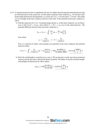 6.18. A coaxial transmission line is modelled by the use of a rubber sheet having horizontal dimensions that
are 100 times those of the actual line. Let the radial coordinate of the model be ρm. For the line itself,
let the radial dimension be designated by ρ as usual; also, let a = 0.6 mm and b = 4.8 mm. The model
is 8 cm in height at the inner conductor and zero at the outer. If the potential of the inner conductor is
100 V:
a) Find the expression for V (ρ): Assuming charge density ρs on the inner conductor, we use Gauss’
Law to ﬁnd 2πρD = 2πaρs, from which E = D/ǫ = aρs/(ǫρ) in the radial direction. The
potential difference between inner and outer conductors is
Vab = V0 = −
a
b
aρs
ǫρ
dρ =
aρs
ǫ
ln
b
a
from which
ρs =
ǫV0
a ln(b/a)
⇒ E =
V0
ρ ln(b/a)
Now, as a function of radius, and assuming zero potential on the outer conductor, the potential
function will be:
V (ρ) = −
ρ
b
V0
ρ′ ln(b/a)
dρ′
= V0
ln(b/ρ)
ln(b/a)
= 100
ln(.0048/ρ)
ln(.0048/.0006)
= 48.1 ln
.0048
ρ
V
b) Write the model height as a function of ρm (not ρ): We use the part a result, since the gravitational
function must be the same as that for the electric potential. We replace V0 by the maximum height,
and multiply all dimensions by 100 to obtain:
h(ρm) = 0.08
ln(.48/ρm)
ln(.48/.06)
= 0.038 ln
.48
ρm
m
98
Descargado por mauricio cartagena (rene_cartagena@yahoo.com)
lOMoARcPSD|5423334
 
