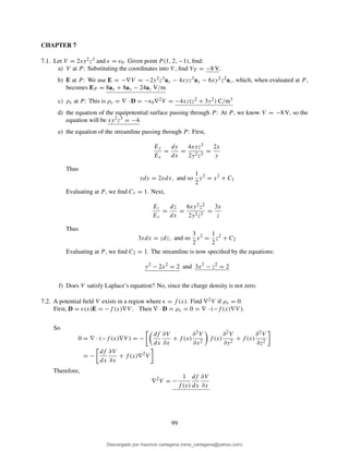 CHAPTER 7
7.1. Let V = 2xy2z3 and ǫ = ǫ0. Given point P (1, 2, −1), ﬁnd:
a) V at P : Substituting the coordinates into V , ﬁnd VP = −8 V.
b) E at P : We use E = −∇V = −2y2z3ax − 4xyz3ay − 6xy2z2az, which, when evaluated at P ,
becomes EP = 8ax + 8ay − 24az V/m
c) ρv at P : This is ρv = ∇ · D = −ǫ0∇2V = −4xz(z2 + 3y2) C/m3
d) the equation of the equipotential surface passing through P : At P , we know V = −8 V, so the
equation will be xy2z3 = −4.
e) the equation of the streamline passing through P : First,
Ey
Ex
=
dy
dx
=
4xyz3
2y2z3
=
2x
y
Thus
ydy = 2xdx, and so
1
2
y2
= x2
+ C1
Evaluating at P , we ﬁnd C1 = 1. Next,
Ez
Ex
=
dz
dx
=
6xy2z2
2y2z3
=
3x
z
Thus
3xdx = zdz, and so
3
2
x2
=
1
2
z2
+ C2
Evaluating at P , we ﬁnd C2 = 1. The streamline is now speciﬁed by the equations:
y2
− 2x2
= 2 and 3x2
− z2
= 2
f) Does V satisfy Laplace’s equation? No, since the charge density is not zero.
7.2. A potential ﬁeld V exists in a region where ǫ = f (x). Find ∇2V if ρv = 0.
First, D = ǫ(x)E = −f (x)∇V . Then ∇ · D = ρv = 0 = ∇ · (−f (x)∇V ).
So
0 = ∇ · (−f (x)∇V ) = −
df
dx
∂V
∂x
+ f (x)
∂2V
∂x2
f (x)
∂2V
∂y2
+ f (x)
∂2V
∂z2
= −
df
dx
∂V
∂x
+ f (x)∇2
V
Therefore,
∇2
V = −
1
f (x)
df
dx
∂V
∂x
99
Descargado por mauricio cartagena (rene_cartagena@yahoo.com)
lOMoARcPSD|5423334
 