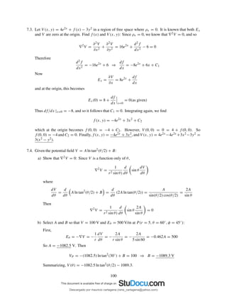 7.3. Let V (x, y) = 4e2x + f (x) − 3y2 in a region of free space where ρv = 0. It is known that both Ex
and V are zero at the origin. Find f (x) and V (x, y): Since ρv = 0, we know that ∇2V = 0, and so
∇2
V =
∂2V
∂x2
+
∂2V
∂y2
= 16e2x
+
d2f
dx2
− 6 = 0
Therefore
d2f
dx2
= −16e2x
+ 6 ⇒
df
dx
= −8e2x
+ 6x + C1
Now
Ex =
∂V
∂x
= 8e2x
+
df
dx
and at the origin, this becomes
Ex(0) = 8 +
df
dx x=0
= 0(as given)
Thus df/dx |x=0 = −8, and so it follows that C1 = 0. Integrating again, we ﬁnd
f (x, y) = −4e2x
+ 3x2
+ C2
which at the origin becomes f (0, 0) = −4 + C2. However, V (0, 0) = 0 = 4 + f (0, 0). So
f (0, 0) = −4 and C2 = 0. Finally, f (x, y) = −4e2x + 3x2, and V (x, y) = 4e2x −4e2x +3x2−3y2 =
3(x2 − y2).
7.4. Given the potential ﬁeld V = A ln tan2(θ/2) + B:
a) Show that ∇2V = 0: Since V is a function only of θ,
∇2
V =
1
r2 sin θ)
d
dθ
sin θ
dV
dθ
where
dV
dθ
=
d
dθ
A ln tan2
(θ/2) + B =
d
dθ
(2A ln tan(θ/2)) =
A
sin(θ/2) cos(θ/2)
=
2A
sin θ
Then
∇2
V =
1
r2 sin θ)
d
dθ
sin θ
2A
sin θ
= 0
b) Select A and B so that V = 100 V and Eθ = 500 V/m at P (r = 5, θ = 60◦, φ = 45◦):
First,
Eθ = −∇V = −
1
r
dV
dθ
= −
2A
r sin θ
= −
2A
5 sin 60
= −0.462A = 500
So A = −1082.5 V. Then
VP = −(1082.5) ln tan2
(30◦
) + B = 100 ⇒ B = −1089.3 V
Summarizing, V (θ) = −1082.5 ln tan2(θ/2) − 1089.3.
100
Descargado por mauricio cartagena (rene_cartagena@yahoo.com)
lOMoARcPSD|5423334
 