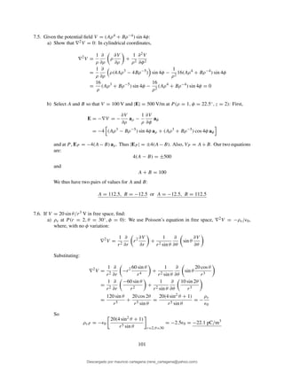 7.5. Given the potential ﬁeld V = (Aρ4 + Bρ−4) sin 4φ:
a) Show that ∇2V = 0: In cylindrical coordinates,
∇2
V =
1
ρ
∂
∂ρ
ρ
∂V
∂ρ
+
1
ρ2
∂2V
∂φ2
=
1
ρ
∂
∂ρ
ρ(4Aρ3
− 4Bρ−5
) sin 4φ −
1
ρ2
16(Aρ4
+ Bρ−4
) sin 4φ
=
16
ρ
(Aρ3
+ Bρ−5
) sin 4φ −
16
ρ2
(Aρ4
+ Bρ−4
) sin 4φ = 0
b) Select A and B so that V = 100 V and |E| = 500 V/m at P (ρ = 1, φ = 22.5◦, z = 2): First,
E = −∇V = −
∂V
∂ρ
aρ −
1
ρ
∂V
∂φ
aφ
= −4 (Aρ3
− Bρ−5
) sin 4φ aρ + (Aρ3
+ Bρ−5
) cos 4φ aφ
and at P , EP = −4(A−B) aρ. Thus |EP | = ±4(A−B). Also, VP = A+B. Our two equations
are:
4(A − B) = ±500
and
A + B = 100
We thus have two pairs of values for A and B:
A = 112.5, B = −12.5 or A = −12.5, B = 112.5
7.6. If V = 20 sin θ/r3 V in free space, ﬁnd:
a) ρv at P (r = 2, θ = 30◦, φ = 0): We use Poisson’s equation in free space, ∇2V = −ρv/ǫ0,
where, with no φ variation:
∇2
V =
1
r2
∂
∂r
r2 ∂V
∂r
+
1
r2 sin θ
∂
∂θ
sin θ
∂V
∂θ
Substituting:
∇2
V =
1
r2
∂
∂r
−r2 60 sin θ
r4
+
1
r2 sin θ
∂
∂θ
sin θ
20 cos θ
r3
=
1
r2
∂
∂r
−60 sin θ
r2
+
1
r2 sin θ
∂
∂θ
10 sin 2θ
r3
=
120 sin θ
r5
+
20 cos 2θ
r5 sin θ
=
20(4 sin2 θ + 1)
r5 sin θ
= −
ρv
ǫ0
So
ρvP = −ǫ0
20(4 sin2 θ + 1)
r5 sin θ r=2,θ=30
= −2.5ǫ0 = −22.1 pC/m3
101
Descargado por mauricio cartagena (rene_cartagena@yahoo.com)
lOMoARcPSD|5423334
 