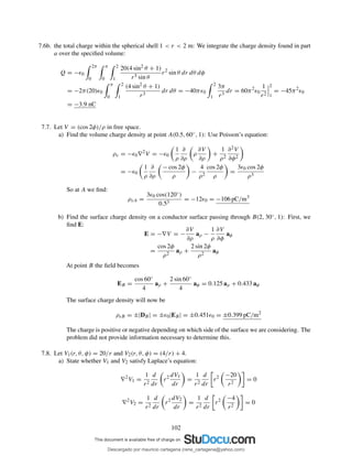 7.6b. the total charge within the spherical shell 1 < r < 2 m: We integrate the charge density found in part
a over the speciﬁed volume:
Q = −ǫ0
2π
0
π
0
2
1
20(4 sin2 θ + 1)
r5 sin θ
r2
sin θ dr dθ dφ
= −2π(20)ǫ0
π
0
2
1
(4 sin2 θ + 1)
r3
dr dθ = −40πǫ0
2
1
3π
r3
dr = 60π2
ǫ0
1
r2
2
1
= −45π2
ǫ0
= −3.9 nC
7.7. Let V = (cos 2φ)/ρ in free space.
a) Find the volume charge density at point A(0.5, 60◦, 1): Use Poisson’s equation:
ρv = −ǫ0∇2
V = −ǫ0
1
ρ
∂
∂ρ
ρ
∂V
∂ρ
+
1
ρ2
∂2V
∂φ2
= −ǫ0
1
ρ
∂
∂ρ
− cos 2φ
ρ
−
4
ρ2
cos 2φ
ρ
=
3ǫ0 cos 2φ
ρ3
So at A we ﬁnd:
ρvA =
3ǫ0 cos(120◦)
0.53
= −12ǫ0 = −106 pC/m3
b) Find the surface charge density on a conductor surface passing through B(2, 30◦, 1): First, we
ﬁnd E:
E = −∇V = −
∂V
∂ρ
aρ −
1
ρ
∂V
∂φ
aφ
=
cos 2φ
ρ2
aρ +
2 sin 2φ
ρ2
aφ
At point B the ﬁeld becomes
EB =
cos 60◦
4
aρ +
2 sin 60◦
4
aφ = 0.125 aρ + 0.433 aφ
The surface charge density will now be
ρsB = ±|DB| = ±ǫ0|EB| = ±0.451ǫ0 = ±0.399 pC/m2
The charge is positive or negative depending on which side of the surface we are considering. The
problem did not provide information necessary to determine this.
7.8. Let V1(r, θ, φ) = 20/r and V2(r, θ, φ) = (4/r) + 4.
a) State whether V1 and V2 satisfy Laplace’s equation:
∇2
V1 =
1
r2
d
dr
r2 dV1
dr
=
1
r2
d
dr
r2 −20
r2
= 0
∇2
V2 =
1
r2
d
dr
r2 dV2
dr
=
1
r2
d
dr
r2 −4
r2
= 0
102
Descargado por mauricio cartagena (rene_cartagena@yahoo.com)
lOMoARcPSD|5423334
 