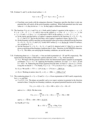 7.8b. Evaluate V1 and V2 on the closed surface r = 4:
V1(r = 4) =
20
4
= 5 V2(r = 4) =
4
4
+ 4 = 5
c) Conciliate your results with the uniqueness theorem: Uniqueness speciﬁes that there is only one
potential that will satisfy all the given boundary conditions. While both potentials have the same
value at r = 4, they do not as r → ∞. So they apply to different situations.
7.9. The functions V1(ρ, φ, z) and V2(ρ, φ, z) both satisfy Laplace’s equation in the region a < ρ < b,
0 ≤ φ < 2π, −L < z < L; each is zero on the surfaces ρ = b for −L < z < L; z = −L for
a < ρ < b; and z = L for a < ρ < b; and each is 100 V on the surface ρ = a for −L < z < L.
a) In the region speciﬁed above, is Laplace’s equation satisﬁed by the functions V1 + V2, V1 − V2,
V1 + 3, and V1V2? Yes for the ﬁrst three, since Laplace’s equation is linear. No for V1V2.
b) Ontheboundarysurfacesspeciﬁed, arethepotentialvaluesgivenaboveobtainedfromthefunctions
V1 +V2, V1 −V2, V1 +3, and V1V2? At the 100 V surface (ρ = a), No for all. At the 0 V surfaces,
yes, except for V1 + 3.
c) Are the functions V1 + V2, V1 − V2, V1 + 3, and V1V2 identical with V1? Only V2 is, since it is
given as satisfying all the boundary conditions that V1 does. Therefore, by the uniqueness theorem,
V2 = V1. The others, not satisfying the boundary conditions, are not the same as V1.
7.10. Conducting planes at z = 2cm and z = 8cm are held at potentials of −3V and 9V, respectively. The
region between the plates is ﬁlled with a perfect dielectric with ǫ = 5ǫ0. Find and sketch:
a) V (z): We begin with the general solution of the one-dimensional Laplace equation in rectangular
coordinates: V (z) = Az + B. Applying the boundary conditions, we write −3 = A(2) + B and
9 = A(8) + B. Subtracting the former equation from the latter, we ﬁnd 12 = 6A or A = 2 V/cm.
Using this we ﬁnd B = −7 V. Finally, V (z) = 2z − 7 V (z in cm) or V (z) = 200z − 7 V (z in m).
b) Ez(z): We use E = −∇V = −(dV/dz)az = −2 V/cm = −200 V/m.
c) Dz(z): Working in meters, have Dz = ǫEz = −200ǫ = −1000ǫ0 C/m2
7.11. The conducting planes 2x + 3y = 12 and 2x + 3y = 18 are at potentials of 100 V and 0, respectively.
Let ǫ = ǫ0 and ﬁnd:
a) V at P (5, 2, 6): The planes are parallel, and so we expect variation in potential in the direction
normal to them. Using the two boundary condtions, our general potential function can be written:
V (x, y) = A(2x + 3y − 12) + 100 = A(2x + 3y − 18) + 0
and so A = −100/6. We then write
V (x, y) = −
100
6
(2x + 3y − 18) = −
100
3
x − 50y + 300
and VP = −100
3 (5) − 100 + 300 = 33.33 V.
b) Find E at P : Use
E = −∇V =
100
3
ax + 50 ay V/m
103
Descargado por mauricio cartagena (rene_cartagena@yahoo.com)
lOMoARcPSD|5423334
 