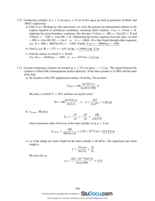 7.12. Conducting cylinders at ρ = 2 cm and ρ = 8 cm in free space are held at potentials of 60mV and
-30mV, respectively.
a) Find V (ρ): Working in volts and meters, we write the general one-dimensional solution to the
Laplace equation in cylindrical coordinates, assuming radial variation: V (ρ) = A ln(ρ) + B.
Applying the given boundary conditions, this becomes V (2cm) = .060 = A ln(.02) + B and
V (8cm) = −.030 = A ln(.08) + B. Subtracting the former equation from the latter, we ﬁnd
−.090 = A ln(.08/.02) = A ln 4 ⇒ A = −.0649. B is then found through either equation;
e.g., B = .060 + .0649 ln(.02) = −.1940. Finally, V (ρ) = −.0649 ln ρ − .1940.
b) Find Eρ(ρ): E = −∇V = −(dV /dρ)aρ = (.0649/ρ)aρ V/m.
c) Find the surface on which V = 30 mV:
Use .03 = −.0649 ln ρ − .1940 ⇒ ρ = .0317 m = 3.17 cm.
7.13. Coaxial conducting cylinders are located at ρ = 0.5 cm and ρ = 1.2 cm. The region between the
cylinders is ﬁlled with a homogeneous perfect dielectric. If the inner cylinder is at 100V and the outer
at 0V, ﬁnd:
a) the location of the 20V equipotential surface: From Eq. (16) we have
V (ρ) = 100
ln(.012/ρ)
ln(.012/.005)
V
We seek ρ at which V = 20 V, and thus we need to solve:
20 = 100
ln(.012/ρ)
ln(2.4)
⇒ ρ =
.012
(2.4)0.2
= 1.01 cm
b) Eρ max: We have
Eρ = −
∂V
∂ρ
= −
dV
dρ
=
100
ρ ln(2.4)
whose maximum value will occur at the inner cylinder, or at ρ = .5 cm:
Eρ max =
100
.005 ln(2.4)
= 2.28 × 104
V/m = 22.8 kV/m
c) ǫR if the charge per meter length on the inner cylinder is 20 nC/m: The capacitance per meter
length is
C =
2πǫ0ǫR
ln(2.4)
=
Q
V0
We solve for ǫR:
ǫR =
(20 × 10−9) ln(2.4)
2πǫ0(100)
= 3.15
104
Descargado por mauricio cartagena (rene_cartagena@yahoo.com)
lOMoARcPSD|5423334
 