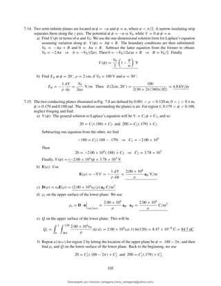 7.14. Two semi-inﬁnite planes are located at φ = −α and φ = α, where α < π/2. A narrow insulating strip
separates them along the z axis. The potential at φ = −α is V0, while V = 0 at φ = α.
a) Find V (φ) in terms of α and V0: We use the one-dimensional solution form for Laplace’s equation
assuming variation along φ: V (φ) = Aφ + B. The boundary conditions are then substituted:
V0 = −Aα + B and 0 = Aα + B. Subtract the latter equation from the former to obtain:
V0 = −2Aα ⇒ A = −V0/(2α). Then 0 = −V0/(2α)α + B ⇒ B = V0/2. Finally
V (φ) =
V0
2
1 −
φ
α
V
b) Find Eφ at φ = 20◦, ρ = 2 cm, if V0 = 100 V and α = 30◦:
Eφ = −
1
ρ
dV
dρ
=
V0
2αρ
V/m Then E(2cm, 20◦
) =
100
2(30 × 2π/360)(.02)
= 4.8 kV/m
7.15. The two conducting planes illustrated in Fig. 7.8 are deﬁned by 0.001 < ρ < 0.120 m, 0 < z < 0.1 m,
φ = 0.179 and 0.188 rad. The medium surrounding the planes is air. For region 1, 0.179 < φ < 0.188,
neglect fringing and ﬁnd:
a) V (φ): The general solution to Laplace’s equation will be V = C1φ + C2, and so
20 = C1(.188) + C2 and 200 = C1(.179) + C2
Subtracting one equation from the other, we ﬁnd
−180 = C1(.188 − .179) ⇒ C1 = −2.00 × 104
Then
20 = −2.00 × 104
(.188) + C2 ⇒ C2 = 3.78 × 103
Finally, V (φ) = (−2.00 × 104)φ + 3.78 × 103 V.
b) E(ρ): Use
E(ρ) = −∇V = −
1
ρ
dV
dφ
=
2.00 × 104
ρ
aφ V/m
c) D(ρ) = ǫ0E(ρ) = (2.00 × 104ǫ0/ρ) aφ C/m2.
d) ρs on the upper surface of the lower plane: We use
ρs = D · n
surf ace
=
2.00 × 104
ρ
aφ · aφ =
2.00 × 104
ρ
C/m2
e) Q on the upper surface of the lower plane: This will be
Qt =
.1
0
.120
.001
2.00 × 104ǫ0
ρ
dρ dz = 2.00 × 104
ǫ0(.1) ln(120) = 8.47 × 10−8
C = 84.7 nC
f) Repeat a) to c) for region 2 by letting the location of the upper plane be φ = .188 − 2π, and then
ﬁnd ρs and Q on the lower surface of the lower plane. Back to the beginning, we use
20 = C′
1(.188 − 2π) + C′
2 and 200 = C′
1(.179) + C′
2
105
Descargado por mauricio cartagena (rene_cartagena@yahoo.com)
lOMoARcPSD|5423334
 