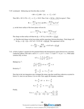 7.15f (continued) Subtracting one from the other, we ﬁnd
−180 = C′
1(.009 − 2π) ⇒ C′
1 = 28.7
Then 200 = 28.7(.179) + C′
2 ⇒ C′
2 = 194.9. Thus V (φ) = 28.7φ + 194.9 in region 2. Then
E = −
28.7
ρ
aφ V/m and D = −
28.7ǫ0
ρ
aφ C/m2
ρs on the lower surface of the lower plane will now be
ρs = −
28.7ǫ0
ρ
aφ · (−aφ) =
28.7ǫ0
ρ
C/m2
The charge on that surface will then be Qb = 28.7ǫ0(.1) ln(120) = 122 pC.
g) Find the total charge on the lower plane and the capacitance between the planes: Total charge will
be Qnet = Qt + Qb = 84.7 nC + 0.122 nC = 84.8 nC. The capacitance will be
C =
Qnet
V
=
84.8
200 − 20
= 0.471 nF = 471 pF
7.16. a) Solve Laplace’s equation for the potential ﬁeld in the homogeneous region between two concentric
conducting spheres with radii a and b, b > a, if V = 0 at r = b and V = V0 at r = a. With radial
variation only, we have
∇2
V =
1
r2
d
dr
r2 dV
dr
= 0
Multiply by r2:
d
dr
r2 dV
dr
= 0 or r2 dV
dr
= A
Divide by r2:
dV
dr
=
A
r2
⇒ V =
A
r
+ B
Note that in the last integration step, I dropped the minus sign that would have otherwise occurred in
front of A, since we can choose A as we wish. Next, apply the boundary conditions:
0 =
A
b
+ B ⇒ B = −
A
b
V0 =
A
a
−
A
b
⇒ A =
V0
1
a − 1
b
Finally,
V (r) =
V0
r 1
a − 1
b
−
V0
b 1
a − 1
b
= V0
1
r − 1
b
1
a − 1
b
106
Descargado por mauricio cartagena (rene_cartagena@yahoo.com)
lOMoARcPSD|5423334
 