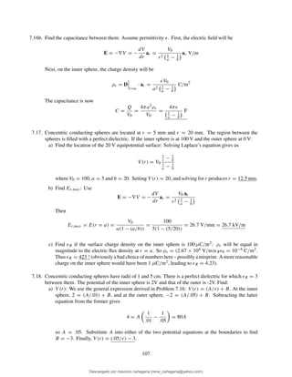 7.16b. Find the capacitance between them: Assume permittivity ǫ. First, the electric ﬁeld will be
E = −∇V = −
dV
dr
ar =
V0
r2 1
a − 1
b
ar V/m
Next, on the inner sphere, the charge density will be
ρs = D
r=a
· ar =
ǫV0
a2 1
a − 1
b
C/m2
The capacitance is now
C =
Q
V0
=
4πa2ρs
V0
=
4πǫ
1
a − 1
b
F
7.17. Concentric conducting spheres are located at r = 5 mm and r = 20 mm. The region between the
spheres is ﬁlled with a perfect dielectric. If the inner sphere is at 100 V and the outer sphere at 0 V:
a) Find the location of the 20 V equipotential surface: Solving Laplace’s equation gives us
V (r) = V0
1
r − 1
b
1
a − 1
b
where V0 = 100, a = 5 and b = 20. Setting V (r) = 20, and solving for r produces r = 12.5 mm.
b) Find Er,max: Use
E = −∇V = −
dV
dr
ar =
V0 ar
r2 1
a − 1
b
Then
Er,max = E(r = a) =
V0
a(1 − (a/b))
=
100
5(1 − (5/20))
= 26.7 V/mm = 26.7 kV/m
c) Find ǫR if the surface charge density on the inner sphere is 100 µC/m2: ρs will be equal in
magnitude to the electric ﬂux density at r = a. So ρs = (2.67 × 104 V/m)ǫRǫ0 = 10−4 C/m2.
Thus ǫR = 423 ! (obviously a bad choice of numbers here – possibly a misprint. A more reasonable
charge on the inner sphere would have been 1 µC/m2, leading to ǫR = 4.23).
7.18. Concentric conducting spheres have radii of 1 and 5 cm. There is a perfect dielectric for which ǫR = 3
between them. The potential of the inner sphere is 2V and that of the outer is -2V. Find:
a) V (r): We use the general expression derived in Problem 7.16: V (r) = (A/r) + B. At the inner
sphere, 2 = (A/.01) + B, and at the outer sphere, −2 = (A/.05) + B. Subtracting the latter
equation from the former gives
4 = A
1
.01
−
1
.05
= 80A
so A = .05. Substitute A into either of the two potential equations at the boundaries to ﬁnd
B = −3. Finally, V (r) = (.05/r) − 3.
107
Descargado por mauricio cartagena (rene_cartagena@yahoo.com)
lOMoARcPSD|5423334
 
