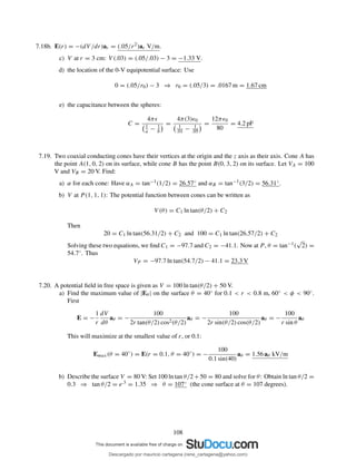 7.18b. E(r) = −(dV /dr)ar = (.05/r2)ar V/m.
c) V at r = 3 cm: V (.03) = (.05/.03) − 3 = −1.33 V.
d) the location of the 0-V equipotential surface: Use
0 = (.05/r0) − 3 ⇒ r0 = (.05/3) = .0167 m = 1.67 cm
e) the capacitance between the spheres:
C =
4πǫ
1
a − 1
b
=
4π(3)ǫ0
1
.01 − 1
.05
=
12πǫ0
80
= 4.2 pF
7.19. Two coaxial conducting cones have their vertices at the origin and the z axis as their axis. Cone A has
the point A(1, 0, 2) on its surface, while cone B has the point B(0, 3, 2) on its surface. Let VA = 100
V and VB = 20 V. Find:
a) α for each cone: Have αA = tan−1(1/2) = 26.57◦ and αB = tan−1(3/2) = 56.31◦.
b) V at P (1, 1, 1): The potential function between cones can be written as
V (θ) = C1 ln tan(θ/2) + C2
Then
20 = C1 ln tan(56.31/2) + C2 and 100 = C1 ln tan(26.57/2) + C2
Solving these two equations, we ﬁnd C1 = −97.7 and C2 = −41.1. Now at P , θ = tan−1(
√
2) =
54.7◦. Thus
VP = −97.7 ln tan(54.7/2) − 41.1 = 23.3 V
7.20. A potential ﬁeld in free space is given as V = 100 ln tan(θ/2) + 50 V.
a) Find the maximum value of |Eθ | on the surface θ = 40◦ for 0.1 < r < 0.8 m, 60◦ < φ < 90◦.
First
E = −
1
r
dV
dθ
aθ = −
100
2r tan(θ/2) cos2(θ/2)
aθ = −
100
2r sin(θ/2) cos(θ/2)
aθ = −
100
r sin θ
aθ
This will maximize at the smallest value of r, or 0.1:
Emax(θ = 40◦
) = E(r = 0.1, θ = 40◦
) = −
100
0.1 sin(40)
aθ = 1.56 aθ kV/m
b) Describe the surface V = 80 V: Set 100 ln tan θ/2+50 = 80 and solve for θ: Obtain ln tan θ/2 =
0.3 ⇒ tan θ/2 = e.3 = 1.35 ⇒ θ = 107◦ (the cone surface at θ = 107 degrees).
108
Descargado por mauricio cartagena (rene_cartagena@yahoo.com)
lOMoARcPSD|5423334
 