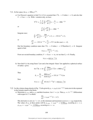 7.21. In free space, let ρv = 200ǫ0/r2.4.
a) Use Poisson’s equation to ﬁnd V (r) if it is assumed that r2Er → 0 when r → 0, and also that
V → 0 as r → ∞: With r variation only, we have
∇2
V =
1
r2
d
dr
r2 dV
dr
= −
ρv
ǫ
= −200r−2.4
or
d
dr
r2 dV
dr
= −200r−.4
Integrate once:
r2 dV
dr
= −
200
.6
r.6
+ C1 = −333.3r.6
+ C1
or
dV
dr
= −333.3r−1.4
+
C1
r2
= ∇V (in this case) = −Er
Our ﬁrst boundary condition states that r2Er → 0 when r → 0 Therefore C1 = 0. Integrate
again to ﬁnd:
V (r) =
333.3
.4
r−.4
+ C2
From our second boundary condition, V → 0 as r → ∞, we see that C2 = 0. Finally,
V (r) = 833.3r−.4
V
b) Now ﬁnd V (r) by using Gauss’ Law and a line integral: Gauss’ law applied to a spherical surface
of radius r gives:
4πr2
Dr = 4π
r
0
200ǫ0
(r′)2.4
(r′
)2
dr = 800πǫ0
r.6
.6
Thus
Er =
Dr
ǫ0
=
800πǫ0r.6
.6(4π)ǫ0r2
= 333.3r−1.4
V/m
Now
V (r) = −
r
∞
333.3(r′
)−1.4
dr′
= 833.3r−.4
V
7.22. Let the volume charge density in Fig. 7.3a be given by ρv = ρv0(x/a)e−|x|/a (note error in the exponent
in the formula stated in the book).
a) Determine ρv,max and ρv,min and their locations: Let x′ = x/a. Then ρv = x′e−|x′|. Differentiate
with respect to x′ to obtain:
dρv
dx′
= ρv0e−|x′|
(1 − |x′
|)
This derivative is zero at x′ = ±1, or the minimum and maximum occur at x = ±a respectively.
The values of ρv at these points will be ρv,max = ρv0e−1 = 0.368ρv0, occurring at x = a.
ρv,min = −ρv0e−1 = −0.368ρv0, occurring at x = −a.
109
Descargado por mauricio cartagena (rene_cartagena@yahoo.com)
lOMoARcPSD|5423334
 