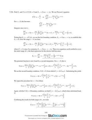 7.22b. Find Ex and V (x) if V (0) = 0 and Ex → 0 as x → ∞: We use Poisson’s equation:
∇2
V = −
ρv
ǫ
⇒
d2V
dx2
= −
ρv0
ǫ
x
a
e−|x|/a
For x > 0, this becomes
d2V
dx2
= −
ρv0
ǫ
x
a
e−x/a
Integrate once over x:
dV
dx
(x > 0) = −
ρv0
ǫ
x
a
e−x/a
dx + C1 =
aρv0
ǫ
e−x/a x
a
+ 1 + C1
Noting that Ex = −dV/dx, we use the ﬁrst boundary condition, Ex → 0 as x → ∞, to establish that
C1 = 0. Over the range x < 0, we have
dV
dx
(x < 0) = −
ρv0
ǫ
x
a
ex/a
dx + C′
1 =
aρv0
ǫ
ex/a −x
a
+ 1 + C′
1
where C′
1 = 0, since, by symmetry, Ex → 0 as x → −∞. These two equations can be uniﬁed to cover
the entire range of x; the ﬁnal expression for the electric ﬁeld becomes:
Ex = −
dV
dx
= −
aρv0
ǫ
|x|
a
+ 1 e−|x|/a
V/m
The potential function is now found by a second integration. For x > 0, this is
V (x) =
aρv0
ǫ
x
a
e−x/a
+ e−x/a
dx + C2 =
a2ρv0
ǫ
−x
a
e−x/a
− 2e−x/a
+ C2
We use the second boundary condition, V (0) = 0, from which C2 = 2a2ρv0/ǫ. Substituting this yields
V (x) (x > 0) =
a2ρv0
ǫ
−x
a
e−x/a
+ 2(1 − e−x/a
)
We repeat the procedure for x < 0 to obtain
V (x) =
aρv0
ǫ
x
a
ex/a
+ ex/a
dx + C′
2 =
a2ρv0
ǫ
−x
a
ex/a
− 2ex/a
+ C′
2
Again, with the V (0) = 0 boundary condition, we ﬁnd C′
2 = −2a2ρv0/ǫ, which when substituted leads
to
V (x) (x < 0) =
a2ρv0
ǫ
−x
a
ex/a
− 2(1 − ex/a
)
Combining the results for both ranges of x, we write
V (x) =
−a2ρv0
ǫ
x
a
e−|x|/a
−
2x
|x|
1 − e−|x|/a
110
Descargado por mauricio cartagena (rene_cartagena@yahoo.com)
lOMoARcPSD|5423334
 