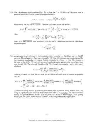 7.22c. Use a development similar to that of Sec. 7.4 to show that C = dQ/dV0 = ǫS/8a ( note error in
problem statement): First, the overall potential difference is
V0 = Vx→∞ − Vx→−∞ = 2 ×
2a2ρv0
ǫ
=
4a2ρv0
ǫ
From this we ﬁnd a =
√
(ǫV0)/(4ρv0). Then the total charge on one side will be
Q = S
∞
0
ρv0
x
a
e−x/a
dx = Sρv0 ae−x/a −x
a
− 1
∞
0
= Sρv0 a =
1
2
S ǫV0ρv0
Now
C =
dQ
dV0
=
d
dV0
1
2
S ǫV0ρv0 =
S
4
ρv0 ǫ
V0
But a =
√
(ǫV0)/(4ρv0), from which (ρv0/V0) = ǫ/(4a2). Substituting this into the capacitance
expression gives
C =
S
4
ǫ2
4a2
=
ǫS
8a
7.23. A rectangular trough is formed by four conducting planes located at x = 0 and 8 cm and y = 0 and 5
cm in air. The surface at y = 5 cm is at a potential of 100 V, the other three are at zero potential, and the
necessary gaps are placed at two corners. Find the potential at x = 3 cm, y = 4 cm: This situation is
the same as that of Fig. 7.6, except the non-zero boundary potential appears on the top surface, rather
than the right side. The solution is found from Eq. (39) by simply interchanging x and y, and b and d,
obtaining:
V (x, y) =
4V0
π
∞
1,odd
1
m
sinh(mπy/d)
sinh(mπb/d)
sin
mπx
d
where V0 = 100 V, d = 8 cm, and b = 5 cm. We will use the ﬁrst three terms to evaluate the potential
at (3,4):
V (3, 4)
.
=
400
π
sinh(π/2)
sinh(5π/8)
sin(3π/8) +
1
3
sinh(3π/2)
sinh(15π/8)
sin(9π/8) +
1
5
sinh(5π/2)
sinh(25π/8)
sin(15π/8)
=
400
π
[.609 − .040 − .011] = 71.1 V
Additional accuracy is found by including more terms in the expansion. Using thirteen terms, and
using six signiﬁcant ﬁgure accuracy, the result becomes V (3, 4)
.
= 71.9173 V. The series converges
rapidly enough so that terms after the sixth one produce no change in the third digit. Thus, quoting
three signiﬁcant ﬁgures, 71.9 V requires six terms, with subsequent terms having no effect.
111
Descargado por mauricio cartagena (rene_cartagena@yahoo.com)
lOMoARcPSD|5423334
 
