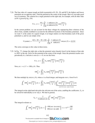 7.24. The four sides of a square trough are held at potentials of 0, 20, -30, and 60 V; the highest and lowest
potentials are on opposite sides. Find the potential at the center of the trough: Here we can make good
use of symmetry. The solution for a single potential on the right side, for example, with all other sides
at 0V is given by Eq. (39):
V (x, y) =
4V0
π
∞
1,odd
1
m
sinh(mπx/b)
sinh(mπd/b)
sin
mπy
b
In the current problem, we can account for the three voltages by superposing three solutions of the
above form, suitably modiﬁed to account for the different locations of the boundary potentials. Since
we want V at the center of a square trough, it no longer matters on what boundary each of the given
potentials is, and we can simply write:
V (center) =
4(0 + 20 − 30 + 60)
π
∞
1,odd
1
m
sinh(mπ/2)
sinh(mπ)
sin(mπ/2) = 12.5 V
The series converges to this value in three terms.
7.25. In Fig. 7.7, change the right side so that the potential varies linearly from 0 at the bottom of that side
to 100 V at the top. Solve for the potential at the center of the trough: Since the potential reaches zero
periodically in y and also is zero at x = 0, we use the form:
V (x, y) =
∞
m=1
Vm sinh
mπx
b
sin
mπy
b
Now, at x = d, V = 100(y/b). Thus
100
y
b
=
∞
m=1
Vm sinh
mπd
b
sin
mπy
b
We then multiply by sin(nπy/b), where n is a ﬁxed integer, and integrate over y from 0 to b:
b
0
100
y
b
sin
nπy
b
dy =
∞
m=1
Vm sinh
mπd
b
b
0
sin
mπy
b
sin
nπy
b
dy
=b/2 if m=n, zero if m=n
The integral on the right hand side picks the nth term out of the series, enabling the coefﬁcients, Vn, to
be solved for individually as we vary n. We ﬁnd in general,
Vm =
2
b sinh(mπ/d)
b
0
100
y
b
sin
nπy
b
dy
The integral evaluates as
b
0
100
y
b
sin
nπy
b
dy =
−100/mπ (m even)
100/mπ (m odd)
= (−1)m+1 100
mπ
112
Descargado por mauricio cartagena (rene_cartagena@yahoo.com)
lOMoARcPSD|5423334
 