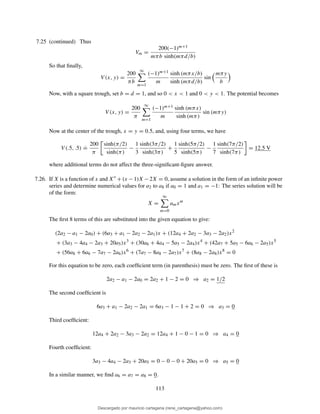 7.25 (continued) Thus
Vm =
200(−1)m+1
mπb sinh(mπd/b)
So that ﬁnally,
V (x, y) =
200
πb
∞
m=1
(−1)m+1
m
sinh (mπx/b)
sinh (mπd/b)
sin
mπy
b
Now, with a square trough, set b = d = 1, and so 0 < x < 1 and 0 < y < 1. The potential becomes
V (x, y) =
200
π
∞
m=1
(−1)m+1
m
sinh (mπx)
sinh (mπ)
sin (mπy)
Now at the center of the trough, x = y = 0.5, and, using four terms, we have
V (.5, .5)
.
=
200
π
sinh(π/2)
sinh(π)
−
1
3
sinh(3π/2)
sinh(3π)
+
1
5
sinh(5π/2)
sinh(5π)
−
1
7
sinh(7π/2)
sinh(7π)
= 12.5 V
where additional terms do not affect the three-signiﬁcant-ﬁgure answer.
7.26. If X is a function of x and X′′ +(x −1)X −2X = 0, assume a solution in the form of an inﬁnite power
series and determine numerical values for a2 to a8 if a0 = 1 and a1 = −1: The series solution will be
of the form:
X =
∞
m=0
amxm
The ﬁrst 8 terms of this are substituted into the given equation to give:
(2a2 − a1 − 2a0) + (6a3 + a1 − 2a2 − 2a1)x + (12a4 + 2a2 − 3a3 − 2a2)x2
+ (3a3 − 4a4 − 2a3 + 20a5)x3
+ (30a6 + 4a4 − 5a5 − 2a4)x4
+ (42a7 + 5a5 − 6a6 − 2a5)x5
+ (56a8 + 6a6 − 7a7 − 2a6)x6
+ (7a7 − 8a8 − 2a7)x7
+ (8a8 − 2a8)x8
= 0
For this equation to be zero, each coefﬁcient term (in parenthesis) must be zero. The ﬁrst of these is
2a2 − a1 − 2a0 = 2a2 + 1 − 2 = 0 ⇒ a2 = 1/2
The second coefﬁcient is
6a3 + a1 − 2a2 − 2a1 = 6a3 − 1 − 1 + 2 = 0 ⇒ a3 = 0
Third coefﬁcient:
12a4 + 2a2 − 3a3 − 2a2 = 12a4 + 1 − 0 − 1 = 0 ⇒ a4 = 0
Fourth coefﬁcient:
3a3 − 4a4 − 2a3 + 20a5 = 0 − 0 − 0 + 20a5 = 0 ⇒ a5 = 0
In a similar manner, we ﬁnd a6 = a7 = a8 = 0.
113
Descargado por mauricio cartagena (rene_cartagena@yahoo.com)
lOMoARcPSD|5423334
 