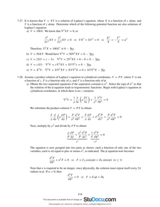 7.27. It is known that V = XY is a solution of Laplace’s equation, where X is a function of x alone, and
Y is a function of y alone. Determine which of the following potential function are also solutions of
Laplace’s equation:
a) V = 100X: We know that ∇2XY = 0, or
∂2
∂x2
XY +
∂2
∂y2
XY = 0 ⇒ YX′′
+ XY′′
= 0 ⇒
X′′
X
= −
Y′′
Y
= α2
Therefore, ∇2X = 100X′′ = 0 – No.
b) V = 50XY: Would have ∇2V = 50∇2XY = 0 – Yes.
c) V = 2XY + x − 3y: ∇2V = 2∇2XY + 0 − 0 = 0 – Yes.
d) V = xXY: ∇2V = x∇2XY + XY∇2x = 0 – Yes.
e) V = X2Y: ∇2V = X∇2XY + XY∇2X = 0 + XY∇2X – No.
7.28. Assume a product solution of Laplace’s equation in cylindrical coordinates, V = P F, where V is not
a function of z, P is a function only of ρ, and F is a function only of φ.
a) Obtain the two separated equations if the separation constant is n2. Select the sign of n2 so that
the solution of the φ equation leads to trigonometric functions: Begin with Laplace’s equation in
cylindrical coordinates, in which there is no z variation:
∇2
V =
1
ρ
∂
∂ρ
ρ
∂V
∂ρ
+
1
ρ2
∂2V
∂φ2
= 0
We substitute the product solution V = P F to obtain:
F
ρ
d
dρ
ρ
dP
dρ
+
P
ρ2
d2F
dφ2
=
F
ρ
dP
dρ
+ F
d2P
dρ2
+
P
ρ2
d2F
dφ2
= 0
Next, multiply by ρ2 and divide by FP to obtain
ρ
P
dP
dρ
+
ρ2
P
d2P
dρ2
n2
+
1
F
d2F
dφ2
−n2
= 0
The equation is now grouped into two parts as shown, each a function of only one of the two
variables; each is set equal to plus or minus n2, as indicated. The φ equation now becomes
d2F
dφ2
+ n2
F = 0 ⇒ F = Cn cos(nφ) + Dn sin(nφ) (n ≥ 1)
Note that n is required to be an integer, since physically, the solution must repeat itself every 2π
radians in φ. If n = 0, then
d2F
dφ2
= 0 ⇒ F = C0φ + D0
114
Descargado por mauricio cartagena (rene_cartagena@yahoo.com)
lOMoARcPSD|5423334
 