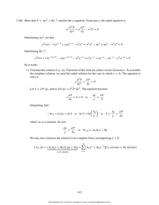 7.28b. Show that P = Aρn + Bρ−n satisﬁes the ρ equation: From part a, the radial equation is:
ρ2 d2P
dρ2
+ ρ
dP
dρ
− n2
P = 0
Substituting Aρn, we ﬁnd
ρ2
n(n − 1)ρn−2
+ ρnρn−1
− n2
ρn
= n2
ρn
− nρn
+ nρn
− n2
ρn
= 0
Substituting Bρ−n:
ρ2
n(n + 1)ρ−(n+2)
− ρnρ−(n+1)
− n2
ρ−n
= n2
ρ−n
+ nρ−n
− nρ−n
− n2
ρ−n
= 0
So it works.
c) Construct the solution V (ρ, φ). Functions of this form are called circular harmonics. To assemble
the complete solution, we need the radial solution for the case in which n = 0. The equation to
solve is
ρ
d2P
dρ2
+
dP
dρ
= 0
Let S = dP/dρ, and so dS/dρ = d2P/dρ2. The equation becomes
ρ
dS
dρ
+ S = 0 ⇒ −
dρ
ρ
=
dS
S
Integrating, ﬁnd
− ln ρ + ln A0 = ln S ⇒ ln S = ln
A0
ρ
⇒ S =
A0
ρ
=
dP
dρ
where A0 is a constant. So now
dρ
ρ
=
dP
A0
⇒ Pn=0 = A0 ln ρ + B0
We may now construct the solution in its complete form, encompassing n ≥ 0:
V (ρ, φ) = (A0 ln ρ + B0)(C0φ + D0)
n=0 solution
+
∞
n=1
[Anρn
+ Bnρ−n
][Cn cos(nφ) + Dn sin(nφ)]
115
Descargado por mauricio cartagena (rene_cartagena@yahoo.com)
lOMoARcPSD|5423334
 