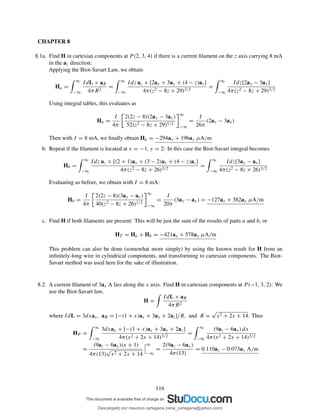 CHAPTER 8
8.1a. Find H in cartesian components at P (2, 3, 4) if there is a current ﬁlament on the z axis carrying 8 mA
in the az direction:
Applying the Biot-Savart Law, we obtain
Ha =
∞
−∞
IdL × aR
4πR2
=
∞
−∞
Idz az × [2ax + 3ay + (4 − z)az]
4π(z2 − 8z + 29)3/2
=
∞
−∞
Idz[2ay − 3ax]
4π(z2 − 8z + 29)3/2
Using integral tables, this evaluates as
Ha =
I
4π
2(2z − 8)(2ay − 3ax)
52(z2 − 8z + 29)1/2
∞
−∞
=
I
26π
(2ay − 3ax)
Then with I = 8 mA, we ﬁnally obtain Ha = −294ax + 196ay µA/m
b. Repeat if the ﬁlament is located at x = −1, y = 2: In this case the Biot-Savart integral becomes
Hb =
∞
−∞
Idz az × [(2 + 1)ax + (3 − 2)ay + (4 − z)az]
4π(z2 − 8z + 26)3/2
=
∞
−∞
Idz[3ay − ax]
4π(z2 − 8z + 26)3/2
Evaluating as before, we obtain with I = 8 mA:
Hb =
I
4π
2(2z − 8)(3ay − ax)
40(z2 − 8z + 26)1/2
∞
−∞
=
I
20π
(3ay − ax) = −127ax + 382ay µA/m
c. Find H if both ﬁlaments are present: This will be just the sum of the results of parts a and b, or
HT = Ha + Hb = −421ax + 578ay µA/m
This problem can also be done (somewhat more simply) by using the known result for H from an
inﬁnitely-long wire in cylindrical components, and transforming to cartesian components. The Biot-
Savart method was used here for the sake of illustration.
8.2. A current ﬁlament of 3ax A lies along the x axis. Find H in cartesian components at P (−1, 3, 2): We
use the Biot-Savart law,
H =
IdL × aR
4πR2
where IdL = 3dxax, aR = [−(1 + x)ax + 3ay + 2az]/R, and R =
√
x2 + 2x + 14. Thus
HP =
∞
−∞
3dxax × [−(1 + x)ax + 3ay + 2az]
4π(x2 + 2x + 14)3/2
=
∞
−∞
(9az − 6ay) dx
4π(x2 + 2x + 14)3/2
=
(9az − 6ay)(x + 1)
4π(13)
√
x2 + 2x + 14
∞
−∞
=
2(9az − 6ay)
4π(13)
= 0.110az − 0.073ay A/m
116
Descargado por mauricio cartagena (rene_cartagena@yahoo.com)
lOMoARcPSD|5423334
 