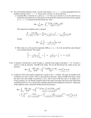 8.3. Two semi-inﬁnite ﬁlaments on the z axis lie in the regions −∞ < z < −a (note typographical error in
problem statement) and a < z < ∞. Each carries a current I in the az direction.
a) Calculate H as a function of ρ and φ at z = 0: One way to do this is to use the ﬁeld from an
inﬁnite line and subtract from it that portion of the ﬁeld that would arise from the current segment
at −a < z < a, found from the Biot-Savart law. Thus,
H =
I
2πρ
aφ −
a
−a
I dz az × [ρ aρ − z az]
4π[ρ2 + z2]3/2
The integral part simpliﬁes and is evaluated:
a
−a
I dz ρ aφ
4π[ρ2 + z2]3/2
=
Iρ
4π
aφ
z
ρ2 ρ2 + z2
a
−a
=
Ia
2πρ ρ2 + a2
aφ
Finally,
H =
I
2πρ
1 −
a
ρ2 + a2
aφ A/m
b) What value of a will cause the magnitude of H at ρ = 1, z = 0, to be one-half the value obtained
for an inﬁnite ﬁlament? We require
1 −
a
ρ2 + a2
ρ=1
=
1
2
⇒
a
√
1 + a2
=
1
2
⇒ a = 1/
√
3
8.4a.) A ﬁlament is formed into a circle of radius a, centered at the origin in the plane z = 0. It carries a
current I in the aφ direction. Find H at the origin: We use the Biot-Savart law, which in this case
becomes:
H =
loop
IdL × aR
4πR2
=
2π
0
Ia dφ aφ × (−aρ)
4πa2
= 0.50
I
a
az A/m
b.) A ﬁlament of the same length is shaped into a square in the z = 0 plane. The sides are parallel to the
coordinate axes and a current I ﬂows in the general aφ direction. Again, ﬁnd H at the origin: Since
the loop is the same length, its perimeter is 2πa, and so each of the four sides is of length πa/2.
Using symmetry, we can ﬁnd the magnetic ﬁeld at the origin associated with each of the 8 half-sides
(extending from 0 to ±πa/4 along each coordinate direction) and multiply the result by 8: Taking one
of the segments in the y direction, the Biot-Savart law becomes
H =
loop
IdL × aR
4πR2
= 8
πa/4
0
Idy ay × −(πa/4) ax − y ay
4π y2 + (πa/4)2 3/2
=
aI
2
πa/4
0
dy az
y2 + (πa/4)2 3/2
=
aI
2
y az
(πa/4)2 y2 + (πa/4)2
πa/4
0
= 0.57
I
a
az A/m
117
Descargado por mauricio cartagena (rene_cartagena@yahoo.com)
lOMoARcPSD|5423334
 