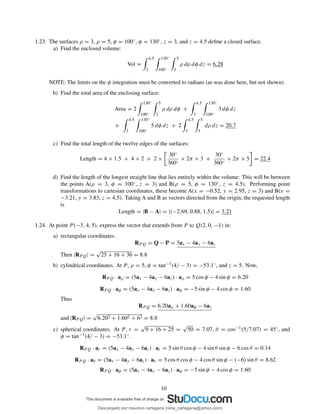 1.23. The surfaces ρ = 3, ρ = 5, φ = 100◦, φ = 130◦, z = 3, and z = 4.5 deﬁne a closed surface.
a) Find the enclosed volume:
Vol =
4.5
3
130◦
100◦
5
3
ρ dρ dφ dz = 6.28
NOTE: The limits on the φ integration must be converted to radians (as was done here, but not shown).
b) Find the total area of the enclosing surface:
Area = 2
130◦
100◦
5
3
ρ dρ dφ +
4.5
3
130◦
100◦
3 dφ dz
+
4.5
3
130◦
100◦
5 dφ dz + 2
4.5
3
5
3
dρ dz = 20.7
c) Find the total length of the twelve edges of the surfaces:
Length = 4 × 1.5 + 4 × 2 + 2 ×
30◦
360◦
× 2π × 3 +
30◦
360◦
× 2π × 5 = 22.4
d) Find the length of the longest straight line that lies entirely within the volume: This will be between
the points A(ρ = 3, φ = 100◦, z = 3) and B(ρ = 5, φ = 130◦, z = 4.5). Performing point
transformations to cartesian coordinates, these become A(x = −0.52, y = 2.95, z = 3) and B(x =
−3.21, y = 3.83, z = 4.5). Taking A and B as vectors directed from the origin, the requested length
is
Length = |B − A| = |(−2.69, 0.88, 1.5)| = 3.21
1.24. At point P (−3, 4, 5), express the vector that extends from P to Q(2, 0, −1) in:
a) rectangular coordinates.
RP Q = Q − P = 5ax − 4ay − 6az
Then |RPQ| =
√
25 + 16 + 36 = 8.8
b) cylindrical coordinates. At P , ρ = 5, φ = tan−1(4/ − 3) = −53.1◦, and z = 5. Now,
RPQ · aρ = (5ax − 4ay − 6az) · aρ = 5 cos φ − 4 sin φ = 6.20
RPQ · aφ = (5ax − 4ay − 6az) · aφ = −5 sin φ − 4 cos φ = 1.60
Thus
RPQ = 6.20aρ + 1.60aφ − 6az
and |RPQ| =
√
6.202 + 1.602 + 62 = 8.8
c) spherical coordinates. At P , r =
√
9 + 16 + 25 =
√
50 = 7.07, θ = cos−1(5/7.07) = 45◦, and
φ = tan−1(4/ − 3) = −53.1◦.
RPQ · ar = (5ax − 4ay − 6az) · ar = 5 sin θ cos φ − 4 sin θ sin φ − 6 cos θ = 0.14
RP Q · aθ = (5ax − 4ay − 6az) · aθ = 5 cos θ cos φ − 4 cos θ sin φ − (−6) sin θ = 8.62
RPQ · aφ = (5ax − 4ay − 6az) · aφ = −5 sin φ − 4 cos φ = 1.60
10
Descargado por mauricio cartagena (rene_cartagena@yahoo.com)
lOMoARcPSD|5423334
 