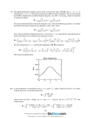 8.5. The parallel ﬁlamentary conductors shown in Fig. 8.21 lie in free space. Plot |H| versus y, −4 < y < 4,
along the line x = 0, z = 2: We need an expression for H in cartesian coordinates. We can start with the
known H in cylindrical for an inﬁnite ﬁlament along the z axis: H = I/(2πρ) aφ, which we transform
to cartesian to obtain:
H =
−Iy
2π(x2 + y2)
ax +
Ix
2π(x2 + y2)
ay
If we now rotate the ﬁlament so that it lies along the x axis, with current ﬂowing in positive x, we obtain
the ﬁeld from the above expression by replacing x with y and y with z:
H =
−Iz
2π(y2 + z2)
ay +
Iy
2π(y2 + z2)
az
Now, with two ﬁlaments, displaced from the x axis to lie at y = ±1, and with the current directions as
shown in the ﬁgure, we use the previous expression to write
H =
Iz
2π[(y + 1)2 + z2]
−
Iz
2π[(y − 1)2 + z2]
ay +
I(y − 1)
2π[(y − 1)2 + z2]
−
I(y + 1)
2π[(y + 1)2 + z2]
az
We now evaluate this at z = 2, and ﬁnd the magnitude (
√
H · H), resulting in
|H| =
I
2π
2
y2 + 2y + 5
−
2
y2 − 2y + 5
2
+
(y − 1)
y2 − 2y + 5
−
(y + 1)
y2 + 2y + 5
2 1/2
This function is plotted below
8.6a. A current ﬁlament I is formed into circle, ρ = a, in the z = z′ plane. Find Hz at P (0, 0, z) if I ﬂows
in the aφ direction: Use the Biot-Savart law,
H =
IdL × aR
4πR2
where in this case IdL = Idφaφ, aR = [−aaρ + (z − z′)az]/R, and R = a2 + (z − z′)2. The
setup becomes
H =
2π
0
Iadφ aφ × [−aaρ + (z − z′)az]
4π[a2 + (z − z′)2]3/2
=
2π
0
Ia[aaz + (z − z′)aρ] dφ
4π[a2 + (z − z′)2]3/2
118
Descargado por mauricio cartagena (rene_cartagena@yahoo.com)
lOMoARcPSD|5423334
 