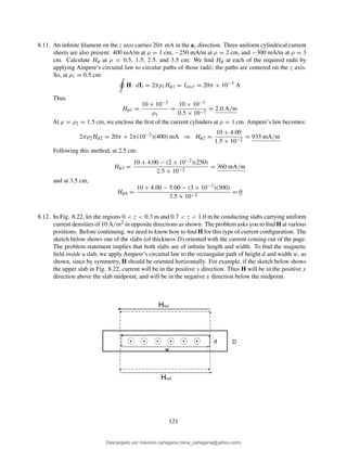 8.11. An inﬁnite ﬁlament on the z axis carries 20π mA in the az direction. Three uniform cylindrical current
sheets are also present: 400 mA/m at ρ = 1 cm, −250 mA/m at ρ = 2 cm, and −300 mA/m at ρ = 3
cm. Calculate Hφ at ρ = 0.5, 1.5, 2.5, and 3.5 cm: We ﬁnd Hφ at each of the required radii by
applying Ampere’s circuital law to circular paths of those radii; the paths are centered on the z axis.
So, at ρ1 = 0.5 cm:
H · dL = 2πρ1Hφ1 = Iencl = 20π × 10−3
A
Thus
Hφ1 =
10 × 10−3
ρ1
=
10 × 10−3
0.5 × 10−2
= 2.0 A/m
At ρ = ρ2 = 1.5 cm, we enclose the ﬁrst of the current cylinders at ρ = 1 cm. Ampere’s law becomes:
2πρ2Hφ2 = 20π + 2π(10−2
)(400) mA ⇒ Hφ2 =
10 + 4.00
1.5 × 10−2
= 933 mA/m
Following this method, at 2.5 cm:
Hφ3 =
10 + 4.00 − (2 × 10−2)(250)
2.5 × 10−2
= 360 mA/m
and at 3.5 cm,
Hφ4 =
10 + 4.00 − 5.00 − (3 × 10−2)(300)
3.5 × 10−2
= 0
8.12. In Fig. 8.22, let the regions 0 < z < 0.3 m and 0.7 < z < 1.0 m be conducting slabs carrying uniform
current densities of 10 A/m2 in opposite directions as shown. The problem asks you to ﬁnd H at various
positions. Before continuing, we need to know how to ﬁnd H for this type of current conﬁguration. The
sketch below shows one of the slabs (of thickness D) oriented with the current coming out of the page.
The problem statement implies that both slabs are of inﬁnite length and width. To ﬁnd the magnetic
ﬁeld inside a slab, we apply Ampere’s circuital law to the rectangular path of height d and width w, as
shown, since by symmetry, H should be oriented horizontally. For example, if the sketch below shows
the upper slab in Fig. 8.22, current will be in the positive y direction. Thus H will be in the positive x
direction above the slab midpoint, and will be in the negative x direction below the midpoint.
d
w
D
Hout
Hout
121
Descargado por mauricio cartagena (rene_cartagena@yahoo.com)
lOMoARcPSD|5423334
 
