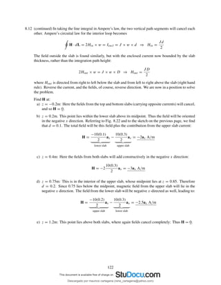 8.12 (continued) In taking the line integral in Ampere’s law, the two vertical path segments will cancel each
other. Ampere’s circuital law for the interior loop becomes
H · dL = 2Hin × w = Iencl = J × w × d ⇒ Hin =
Jd
2
The ﬁeld outside the slab is found similarly, but with the enclosed current now bounded by the slab
thickness, rather than the integration path height:
2Hout × w = J × w × D ⇒ Hout =
JD
2
where Hout is directed from right to left below the slab and from left to right above the slab (right hand
rule). Reverse the current, and the ﬁelds, of course, reverse direction. We are now in a position to solve
the problem.
Find H at:
a) z = −0.2m: Here the ﬁelds from the top and bottom slabs (carrying opposite currents) will cancel,
and so H = 0.
b) z = 0.2m. This point lies within the lower slab above its midpoint. Thus the ﬁeld will be oriented
in the negative x direction. Referring to Fig. 8.22 and to the sketch on the previous page, we ﬁnd
that d = 0.1. The total ﬁeld will be this ﬁeld plus the contribution from the upper slab current:
H =
−10(0.1)
2
ax
lower slab
−
10(0.3)
2
ax
upper slab
= −2ax A/m
c) z = 0.4m: Here the ﬁelds from both slabs will add constructively in the negative x direction:
H = −2
10(0.3)
2
ax = −3ax A/m
d) z = 0.75m: This is in the interior of the upper slab, whose midpoint lies at z = 0.85. Therefore
d = 0.2. Since 0.75 lies below the midpoint, magnetic ﬁeld from the upper slab will lie in the
negative x direction. The ﬁeld from the lower slab will be negative x-directed as well, leading to:
H =
−10(0.2)
2
ax
upper slab
−
10(0.3)
2
ax
lower slab
= −2.5ax A/m
e) z = 1.2m: This point lies above both slabs, where again ﬁelds cancel completely: Thus H = 0.
122
Descargado por mauricio cartagena (rene_cartagena@yahoo.com)
lOMoARcPSD|5423334
 