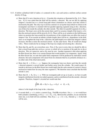 8.13. A hollow cylindrical shell of radius a is centered on the z axis and carries a uniform surface current
density of Kaaφ.
a) Show that H is not a function of φ or z: Consider this situation as illustrated in Fig. 8.11. There
(sec. 8.2) it was stated that the ﬁeld will be entirely z-directed. We can see this by applying
Ampere’s circuital law to a closed loop path whose orientation we choose such that current is
enclosed by the path. The only way to enclose current is to set up the loop (which we choose to be
rectangular) such that it is oriented with two parallel opposing segments lying in the z direction;
one of these lies inside the cylinder, the other outside. The other two parallel segments lie in the ρ
direction. The loop is now cut by the current sheet, and if we assume a length of the loop in z of d,
then the enclosed current will be given by Kd A. There will be no φ variation in the ﬁeld because
where we position the loop around the circumference of the cylinder does not affect the result of
Ampere’s law. If we assume an inﬁnite cylinder length, there will be no z dependence in the ﬁeld,
since as we lengthen the loop in the z direction, the path length (over which the integral is taken)
increases, but then so does the enclosed current – by the same factor. Thus H would not change
with z. There would also be no change if the loop was simply moved along the z direction.
b) Show that Hφ and Hρ are everywhere zero. First, if Hφ were to exist, then we should be able to
ﬁnd a closed loop path that encloses current, in which all or or portion of the path lies in the φ
direction. This we cannot do, and so Hφ must be zero. Another argument is that when applying
the Biot-Savart law, there is no current element that would produce a φ component. Again, using
the Biot-Savart law, we note that radial ﬁeld components will be produced by individual current
elements, but such components will cancel from two elements that lie at symmetric distances in z
on either side of the observation point.
c) Show that Hz = 0 for ρ > a: Suppose the rectangular loop was drawn such that the outside
z-directed segment is moved further and further away from the cylinder. We would expect Hz
outside to decrease (as the Biot-Savart law would imply) but the same amount of current is always
enclosed no matter how far away the outer segment is. We therefore must conclude that the ﬁeld
outside is zero.
d) Show that Hz = Ka for ρ < a: With our rectangular path set up as in part a, we have no path
integral contributions from the two radial segments, and no contribution from the outside z-directed
segment. Therefore, Ampere’s circuital law would state that
H · dL = Hzd = Iencl = Kad ⇒ Hz = Ka
where d is the length of the loop in the z direction.
e) A second shell, ρ = b, carries a current Kbaφ. Find H everywhere: For ρ < a we would have
both cylinders contributing, or Hz(ρ < a) = Ka + Kb. Between the cylinders, we are outside the
inner one, so its ﬁeld will not contribute. Thus Hz(a < ρ < b) = Kb. Outside (ρ > b) the ﬁeld
will be zero.
123
Descargado por mauricio cartagena (rene_cartagena@yahoo.com)
lOMoARcPSD|5423334
 