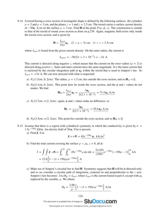 8.14. A toroid having a cross section of rectangular shape is deﬁned by the following surfaces: the cylinders
ρ = 2 and ρ = 3 cm, and the planes z = 1 and z = 2.5 cm. The toroid carries a surface current density
of −50az A/m on the surface ρ = 3 cm. Find H at the point P (ρ, φ, z): The construction is similar
to that of the toroid of round cross section as done on p.239. Again, magnetic ﬁeld exists only inside
the toroid cross section, and is given by
H =
Iencl
2πρ
aφ (2 < ρ < 3) cm, (1 < z < 2.5) cm
where Iencl is found from the given current density: On the outer radius, the current is
Iouter = −50(2π × 3 × 10−2
) = −3π A
This current is directed along negative z, which means that the current on the inner radius (ρ = 2) is
directed along positive z. Inner and outer currents have the same magnitude. It is the inner current that
is enclosed by the circular integration path in aφ within the toroid that is used in Ampere’s law. So
Iencl = +3π A. We can now proceed with what is requested:
a) PA(1.5cm, 0, 2cm): The radius, ρ = 1.5 cm, lies outside the cross section, and so HA = 0.
b) PB(2.1cm, 0, 2cm): This point does lie inside the cross section, and the φ and z values do not
matter. We ﬁnd
HB =
Iencl
2πρ
aφ =
3aφ
2(2.1 × 10−2)
= 71.4 aφ A/m
c) PC(2.7cm, π/2, 2cm): again, φ and z values make no difference, so
HC =
3aφ
2(2.7 × 10−2)
= 55.6 aφ A/m
d) PD(3.5cm, π/2, 2cm). This point lies outside the cross section, and so HD = 0.
8.15. Assume that there is a region with cylindrical symmetry in which the conductivity is given by σ =
1.5e−150ρ kS/m. An electric ﬁeld of 30 az V/m is present.
a) Find J: Use
J = σE = 45e−150ρ
az kA/m2
b) Find the total current crossing the surface ρ < ρ0, z = 0, all φ:
I = J · dS =
2π
0
ρ0
0
45e−150ρ
ρ dρ dφ =
2π(45)
(150)2
e−150ρ
[−150ρ − 1]
ρ0
0
kA
= 12.6 1 − (1 + 150ρ0)e−150ρ0 A
c) Make use of Ampere’s circuital law to ﬁnd H: Symmetry suggests that H will be φ-directed only,
and so we consider a circular path of integration, centered on and perpendicular to the z axis.
Ampere’s law becomes: 2πρHφ = Iencl, where Iencl is the current found in part b, except with ρ0
replaced by the variable, ρ. We obtain
Hφ =
2.00
ρ
1 − (1 + 150ρ)e−150ρ
A/m
124
Descargado por mauricio cartagena (rene_cartagena@yahoo.com)
lOMoARcPSD|5423334
 