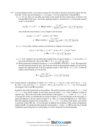 8.17. A current ﬁlament on the z axis carries a current of 7 mA in the az direction, and current sheets of 0.5 az
A/m and −0.2 az A/m are located at ρ = 1 cm and ρ = 0.5 cm, respectively. Calculate H at:
a) ρ = 0.5 cm: Here, we are either just inside or just outside the ﬁrst current sheet, so both we will
calculate H for both cases. Just inside, applying Ampere’s circuital law to a circular path centered
on the z axis produces:
2πρHφ = 7 × 10−3
⇒ H(just inside) =
7 × 10−3
2π(0.5 × 10−2
aφ = 2.2 × 10−1
aφ A/m
Just outside the current sheet at .5 cm, Ampere’s law becomes
2πρHφ = 7 × 10−3
− 2π(0.5 × 10−2
)(0.2)
⇒ H(just outside) =
7.2 × 10−4
2π(0.5 × 10−2)
aφ = 2.3 × 10−2
aφ A/m
b) ρ = 1.5 cm: Here, all three currents are enclosed, so Ampere’s law becomes
2π(1.5 × 10−2
)Hφ = 7 × 10−3
− 6.28 × 10−3
+ 2π(10−2
)(0.5)
⇒ H(ρ = 1.5) = 3.4 × 10−1
aφ A/m
c) ρ = 4 cm: Ampere’s law as used in part b applies here, except we replace ρ = 1.5 cm with ρ = 4
cm on the left hand side. The result is H(ρ = 4) = 1.3 × 10−1aφ A/m.
d) What current sheet should be located at ρ = 4 cm so that H = 0 for all ρ > 4 cm? We require that
the total enclosed current be zero, and so the net current in the proposed cylinder at 4 cm must be
negative the right hand side of the ﬁrst equation in part b. This will be −3.2 × 10−2, so that the
surface current density at 4 cm must be
K =
−3.2 × 10−2
2π(4 × 10−2)
az = −1.3 × 10−1
az A/m
8.18. Current density is distributed as follows: J = 0 for |y| > 2 m, J = 8yaz A/m2 for |y| < 1 m,
J = 8(2 −y) az A/m2 for 1 < y < 2 m, J = −8(2 +y) az A/m2 for −2 < y < −1 m. Use symmetry
and Ampere’s law to ﬁnd H everywhere.
Symmetry does help signiﬁcantly in this problem. The current densities in the regions 0 < y < 1 and
−1 < y < 0 are mirror images of each other across the plane y = 0 – this in addition to being of
opposite sign. This is also true of the current densities in the regions 1 < y < 2 and −2 < y < −1. As
a consequence of this, we ﬁnd that the net current in region 1, I1 (see the diagram on the next page), is
equal and opposite to the net current in region 4, I4. Also, I2 is equal and opposite to I3. This means
that when applying Ampere’s law to the path a − b − c − d − a, as shown in the ﬁgure, zero current
is enclosed, so that H · dL = 0 over the path. In addition, the symmetry of the current conﬁguration
implies that H = 0 outside the slabs along the vertical paths a −b and c −d. H from all sources should
completely cancel along the two vertical paths, as well as along the two horizontal paths.
126
Descargado por mauricio cartagena (rene_cartagena@yahoo.com)
lOMoARcPSD|5423334
 