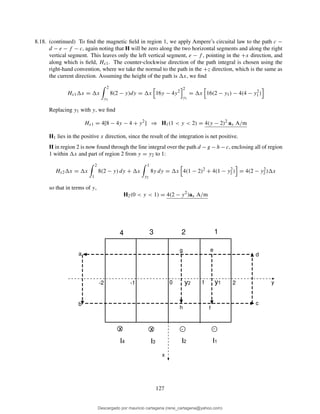 8.18. (continued) To ﬁnd the magnetic ﬁeld in region 1, we apply Ampere’s circuital law to the path c −
d − e − f − c, again noting that H will be zero along the two horizontal segments and along the right
vertical segment. This leaves only the left vertical segment, e − f , pointing in the +x direction, and
along which is ﬁeld, Hx1. The counter-clockwise direction of the path integral is chosen using the
right-hand convention, where we take the normal to the path in the +z direction, which is the same as
the current direction. Assuming the height of the path is x, we ﬁnd
Hx1 x = x
2
y1
8(2 − y)dy = x 16y − 4y2
2
y1
= x 16(2 − y1) − 4(4 − y2
1)
Replacing y1 with y, we ﬁnd
Hx1 = 4[8 − 4y − 4 + y2
] ⇒ H1(1 < y < 2) = 4(y − 2)2
ax A/m
H1 lies in the positive x direction, since the result of the integration is net positive.
H in region 2 is now found through the line integral over the path d − g − h − c, enclosing all of region
1 within x and part of region 2 from y = y2 to 1:
Hx2 x = x
2
1
8(2 − y) dy + x
1
y2
8y dy = x 4(1 − 2)2
+ 4(1 − y2
2) = 4(2 − y2
2) x
so that in terms of y,
H2(0 < y < 1) = 4(2 − y2
)ax A/m
y
x
1 20-1-2
a
b c
d
e
f
g
h
x x . .
I1I2I3I4
4 3 2 1
y2 y1
127
Descargado por mauricio cartagena (rene_cartagena@yahoo.com)
lOMoARcPSD|5423334
 