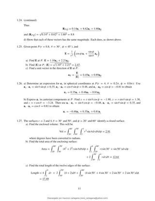 1.24. (continued)
Thus
RP Q = 0.14ar + 8.62aθ + 1.60aφ
and |RPQ| =
√
0.142 + 8.622 + 1.602 = 8.8
d) Show that each of these vectors has the same magnitude. Each does, as shown above.
1.25. Given point P (r = 0.8, θ = 30◦, φ = 45◦), and
E =
1
r2
cos φ ar +
sin φ
sin θ
aφ
a) Find E at P : E = 1.10aρ + 2.21aφ.
b) Find |E| at P : |E| =
√
1.102 + 2.212 = 2.47.
c) Find a unit vector in the direction of E at P:
aE =
E
|E|
= 0.45ar + 0.89aφ
1.26. a) Determine an expression for ay in spherical coordinates at P (r = 4, θ = 0.2π, φ = 0.8π): Use
ay · ar = sin θ sin φ = 0.35, ay · aθ = cos θ sin φ = 0.48, and ay · aφ = cos φ = −0.81 to obtain
ay = 0.35ar + 0.48aθ − 0.81aφ
b) Express ar in cartesian components at P: Find x = r sin θ cos φ = −1.90, y = r sin θ sin φ = 1.38,
and z = r cos θ = −3.24. Then use ar · ax = sin θ cos φ = −0.48, ar · ay = sin θ sin φ = 0.35, and
ar · az = cos θ = 0.81 to obtain
ar = −0.48ax + 0.35ay + 0.81az
1.27. The surfaces r = 2 and 4, θ = 30◦ and 50◦, and φ = 20◦ and 60◦ identify a closed surface.
a) Find the enclosed volume: This will be
Vol =
60◦
20◦
50◦
30◦
4
2
r2
sin θdrdθdφ = 2.91
where degrees have been converted to radians.
b) Find the total area of the enclosing surface:
Area =
60◦
20◦
50◦
30◦
(42
+ 22
) sin θdθdφ +
4
2
60◦
20◦
r(sin 30◦
+ sin 50◦
)drdφ
+ 2
50◦
30◦
4
2
rdrdθ = 12.61
c) Find the total length of the twelve edges of the surface:
Length = 4
4
2
dr + 2
50◦
30◦
(4 + 2)dθ +
60◦
20◦
(4 sin 50◦
+ 4 sin 30◦
+ 2 sin 50◦
+ 2 sin 30◦
)dφ
= 17.49
11
Descargado por mauricio cartagena (rene_cartagena@yahoo.com)
lOMoARcPSD|5423334
 