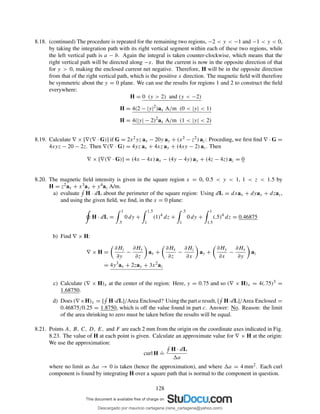 8.18. (continued) The procedure is repeated for the remaining two regions, −2 < y < −1 and −1 < y < 0,
by taking the integration path with its right vertical segment within each of these two regions, while
the left vertical path is a − b. Again the integral is taken counter-clockwise, which means that the
right vertical path will be directed along −x. But the current is now in the opposite direction of that
for y > 0, making the enclosed current net negative. Therefore, H will be in the opposite direction
from that of the right vertical path, which is the positive x direction. The magnetic ﬁeld will therefore
be symmetric about the y = 0 plane. We can use the results for regions 1 and 2 to construct the ﬁeld
everywhere:
H = 0 (y > 2) and (y < −2)
H = 4(2 − |y|2
)ax A/m (0 < |y| < 1)
H = 4(|y| − 2)2
ax A/m (1 < |y| < 2)
8.19. Calculate ∇ × [∇(∇ · G)] if G = 2x2yz ax − 20y ay + (x2 − z2) az: Proceding, we ﬁrst ﬁnd ∇ · G =
4xyz − 20 − 2z. Then ∇(∇ · G) = 4yz ax + 4xz ay + (4xy − 2) az. Then
∇ × [∇(∇ · G)] = (4x − 4x) ax − (4y − 4y) ay + (4z − 4z) az = 0
8.20. The magnetic ﬁeld intensity is given in the square region x = 0, 0.5 < y < 1, 1 < z < 1.5 by
H = z2ax + x3ay + y4az A/m.
a) evaluate H · dL about the perimeter of the square region: Using dL = dxax + dyay + dzaz,
and using the given ﬁeld, we ﬁnd, in the x = 0 plane:
H · dL =
1
.5
0 dy +
1.5
1
(1)4
dz +
.5
1
0 dy +
1
1.5
(.5)4
dz = 0.46875
b) Find ∇ × H:
∇ × H =
∂Hz
∂y
−
∂Hy
∂z
ax +
∂Hx
∂z
−
∂Hz
∂x
ay +
∂Hy
∂x
−
∂Hx
∂y
az
= 4y3
ax + 2zay + 3x2
az
c) Calculate (∇ × H)x at the center of the region: Here, y = 0.75 and so (∇ × H)x = 4(.75)3 =
1.68750.
d) Does (∇×H)x = [ H·dL]/Area Enclosed? Using the part a result, [ H·dL]/Area Enclosed =
0.46875/0.25 = 1.8750, which is off the value found in part c. Answer: No. Reason: the limit
of the area shrinking to zero must be taken before the results will be equal.
8.21. Points A, B, C, D, E, and F are each 2 mm from the origin on the coordinate axes indicated in Fig.
8.23. The value of H at each point is given. Calculate an approximate value for ∇ × H at the origin:
We use the approximation:
curl H
.
=
H · dL
a
where no limit as a → 0 is taken (hence the approximation), and where a = 4 mm2. Each curl
component is found by integrating H over a square path that is normal to the component in question.
128
Descargado por mauricio cartagena (rene_cartagena@yahoo.com)
lOMoARcPSD|5423334
 