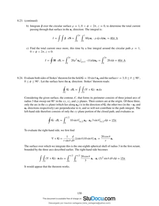 8.23. (continued)
b) Integrate J over the circular surface ρ = 1, 0 < φ < 2π, z = 0, to determine the total current
passing through that surface in the az direction: The integral is:
I = J · dS =
2π
0
1
0
60ρaz · ρ dρ dφaz = 40π A
c) Find the total current once more, this time by a line integral around the circular path ρ = 1,
0 < φ < 2π, z = 0:
I = H · dL =
2π
0
20ρ2
aφ ρ=1
· (1)dφaφ =
2π
0
20 dφ = 40π A
8.24. Evaluate both sides of Stokes’theorem for the ﬁeld G = 10 sin θ aφ and the surface r = 3, 0 ≤ θ ≤ 90◦,
0 ≤ φ ≤ 90◦. Let the surface have the ar direction: Stokes’ theorem reads:
C
G · dL =
S
(∇ × G) · n da
Considering the given surface, the contour, C, that forms its perimeter consists of three joined arcs of
radius 3 that sweep out 90◦ in the xy, xz, and zy planes. Their centers are at the origin. Of these three,
only the arc in the xy plane (which lies along aφ) is in the direction of G; the other two (in the −aθ and
aθ directions respectively) are perpendicular to it, and so will not contribute to the path integral. The
left-hand side therefore consists of only the xy plane portion of the closed path, and evaluates as
G · dL =
π/2
0
10 sin θ π/2
aφ · aφ 3 sin θ π/2
dφ = 15π
To evaluate the right-hand side, we ﬁrst ﬁnd
∇ × G =
1
r sin θ
d
dθ
[(sin θ)10 sin θ] ar =
20 cos θ
r
ar
The surface over which we integrate this is the one-eighth spherical shell of radius 3 in the ﬁrst octant,
bounded by the three arcs described earlier. The right-hand side becomes
S
(∇ × G) · n da =
π/2
0
π/2
0
20 cos θ
3
ar · ar (3)2
sin θ dθ dφ = 15π
It would appear that the theorem works.
130
Descargado por mauricio cartagena (rene_cartagena@yahoo.com)
lOMoARcPSD|5423334
 