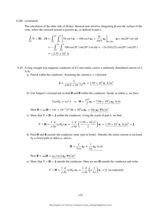 8.28b. (continued)
The calculation of the other side of Stokes’ theorem now involves integrating J over the surface of the
cone, where the outward normal is positive aθ , as deﬁned in part a:
S
(∇ × H) · dS =
2π
0
5
0
54 cot θ ar − 108 cos θ aθ +
9r
sin θ
aφ
θ=20◦
· aθ r sin(20◦
) dr dφ
= −
2π
0
5
0
108 cos(20◦
) sin(20◦
)rdrdφ = −2π(54)(25) cos(20◦
) sin(20◦
)
= −2.73 × 103
A
8.29. A long straight non-magnetic conductor of 0.2 mm radius carries a uniformly-distributed current of 2
A dc.
a) Find J within the conductor: Assuming the current is +z directed,
J =
2
π(0.2 × 10−3)2
az = 1.59 × 107
az A/m2
b) Use Ampere’s circuital law to ﬁnd H and B within the conductor: Inside, at radius ρ, we have
2πρHφ = πρ2
J ⇒ H =
ρJ
2
aφ = 7.96 × 106
ρ aφ A/m
Then B = µ0H = (4π × 10−7)(7.96 × 106)ρaφ = 10ρ aφ Wb/m2.
c) Show that ∇ × H = J within the conductor: Using the result of part b, we ﬁnd,
∇ × H =
1
ρ
d
dρ
(ρHφ) az =
1
ρ
d
dρ
1.59 × 107ρ2
2
az = 1.59 × 107
az A/m2
= J
d) Find H and B outside the conductor (note typo in book): Outside, the entire current is enclosed
by a closed path at radius ρ, and so
H =
I
2πρ
aφ =
1
πρ
aφ A/m
Now B = µ0H = µ0/(πρ) aφ Wb/m2.
e) Show that ∇ × H = J outside the conductor: Here we use H outside the conductor and write:
∇ × H =
1
ρ
d
dρ
(ρHφ) az =
1
ρ
d
dρ
ρ
1
πρ
az = 0 (as expected)
133
Descargado por mauricio cartagena (rene_cartagena@yahoo.com)
lOMoARcPSD|5423334
 