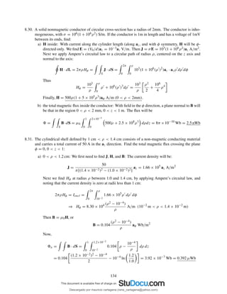 8.30. A solid nonmagnetic conductor of circular cross-section has a radius of 2mm. The conductor is inho-
mogeneous, with σ = 106(1 + 106ρ2) S/m. If the conductor is 1m in length and has a voltage of 1mV
between its ends, ﬁnd:
a) H inside: With current along the cylinder length (along az, and with φ symmetry, H will be φ-
directed only. We ﬁnd E = (V0/d)az = 10−3az V/m. Then J = σE = 103(1 + 106ρ2)az A/m2.
Next we apply Ampere’s circuital law to a circular path of radius ρ, centered on the z axis and
normal to the axis:
H · dL = 2πρHφ =
S
J · dS =
2π
0
ρ
0
103
(1 + 106
(ρ′
)2
)az · azρ′
dρ′
dφ
Thus
Hφ =
103
ρ
ρ
0
ρ′
+ 106
(ρ′
)3
dρ′
=
103
ρ
ρ2
2
+
106
4
ρ4
Finally, H = 500ρ(1 + 5 × 105ρ3)aφ A/m (0 < ρ < 2mm).
b) the total magnetic ﬂux inside the conductor: With ﬁeld in the φ direction, a plane normal to B will
be that in the region 0 < ρ < 2 mm, 0 < z < 1 m. The ﬂux will be
=
S
B·dS = µ0
1
0
2×10−3
0
500ρ + 2.5 × 108
ρ3
dρdz = 8π ×10−10
Wb = 2.5 nWb
8.31. The cylindrical shell deﬁned by 1 cm < ρ < 1.4 cm consists of a non-magnetic conducting material
and carries a total current of 50 A in the az direction. Find the total magnetic ﬂux crossing the plane
φ = 0, 0 < z < 1:
a) 0 < ρ < 1.2 cm: We ﬁrst need to ﬁnd J, H, and B: The current density will be:
J =
50
π[(1.4 × 10−2)2 − (1.0 × 10−2)2]
az = 1.66 × 105
az A/m2
Next we ﬁnd Hφ at radius ρ between 1.0 and 1.4 cm, by applying Ampere’s circuital law, and
noting that the current density is zero at radii less than 1 cm:
2πρHφ = Iencl =
2π
0
ρ
10−2
1.66 × 105
ρ′
dρ′
dφ
⇒ Hφ = 8.30 × 104 (ρ2 − 10−4)
ρ
A/m (10−2
m < ρ < 1.4 × 10−2
m)
Then B = µ0H, or
B = 0.104
(ρ2 − 10−4)
ρ
aφ Wb/m2
Now,
a = B · dS =
1
0
1.2×10−2
10−2
0.104 ρ −
10−4
ρ
dρ dz
= 0.104
(1.2 × 10−2)2 − 10−4
2
− 10−4
ln
1.2
1.0
= 3.92 × 10−7
Wb = 0.392 µWb
134
Descargado por mauricio cartagena (rene_cartagena@yahoo.com)
lOMoARcPSD|5423334
 