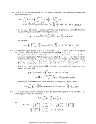 8.31b) 1.0 cm < ρ < 1.4 cm (note typo in book): This is part a over again, except we change the upper limit
of the radial integration:
b = B · dS =
1
0
1.4×10−2
10−2
0.104 ρ −
10−4
ρ
dρ dz
= 0.104
(1.4 × 10−2)2 − 10−4
2
− 10−4
ln
1.4
1.0
= 1.49 × 10−6
Wb = 1.49 µWb
c) 1.4 cm < ρ < 20 cm: This is entirely outside the current distribution, so we need B there: We
modify the Ampere’s circuital law result of part a to ﬁnd:
Bout = 0.104
[(1.4 × 10−2)2 − 10−4]
ρ
aφ =
10−5
ρ
aφ Wb/m2
We now ﬁnd
c =
1
0
20×10−2
1.4×10−2
10−5
ρ
dρ dz = 10−5
ln
20
1.4
= 2.7 × 10−5
Wb = 27 µWb
8.32. The free space region deﬁned by 1 < z < 4 cm and 2 < ρ < 3 cm is a toroid of rectangular
cross-section. Let the surface at ρ = 3 cm carry a surface current K = 2az kA/m.
a) Specify the current densities on the surfaces at ρ = 2 cm, z = 1cm, and z = 4cm. All surfaces
must carry equal currents. With this requirement, we ﬁnd: K(ρ = 2) = −3 az kA/m. Next, the
current densities on the z = 1 and z = 4 surfaces must transistion between the current density
values at ρ = 2 and ρ = 3. Knowing the the radial current density will vary as 1/ρ, we ﬁnd
K(z = 1) = (60/ρ)aρ A/m with ρ in meters. Similarly, K(z = 4) = −(60/ρ)aρ A/m.
b) Find H everywhere: Outside the toroid, H = 0. Inside, we apply Ampere’s circuital law in the
manner of Problem 8.14:
H · dL = 2πρHφ =
2π
0
K(ρ = 2) · az (2 × 10−2
) dφ
⇒ H = −
2π(3000)(.02)
ρ
aφ = −60/ρ aφ A/m (inside)
c) Calculate the total ﬂux within the toriod: We have B = −(60µ0/ρ)aφ Wb/m2. Then
=
.04
.01
.03
.02
−60µ0
ρ
aφ · (−aφ) dρ dz = (.03)(60)µ0 ln
3
2
= 0.92 µWb
8.33. Use an expansion in cartesian coordinates to show that the curl of the gradient of any scalar ﬁeld G is
identically equal to zero. We begin with
∇G =
∂G
∂x
ax +
∂G
∂y
ay +
∂G
∂z
az
and
∇ × ∇G =
∂
∂y
∂G
∂z
−
∂
∂z
∂G
∂y
ax +
∂
∂z
∂G
∂x
−
∂
∂x
∂G
∂z
ay
+
∂
∂x
∂G
∂y
−
∂
∂y
∂G
∂x
az = 0 for any G
135
Descargado por mauricio cartagena (rene_cartagena@yahoo.com)
lOMoARcPSD|5423334
 