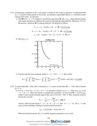 8.34. A ﬁlamentary conductor on the z axis carries a current of 16A in the az direction, a conducting shell
at ρ = 6 carries a total current of 12A in the −az direction, and another shell at ρ = 10 carries a total
current of 4A in the −az direction.
a) Find H for 0 < ρ < 12: Ampere’s circuital law states that H·dL = Iencl, where the line integral
and current direction are related in the usual way through the right hand rule. Therefore, if I is in
the positive z direction, H is in the aφ direction. We proceed as follows:
0 < ρ < 6 : 2πρHφ = 16 ⇒ H = 16/(2πρ)aφ
6 < ρ < 10 : 2πρHφ = 16 − 12 ⇒ H = 4/(2πρ)aφ
ρ > 10 : 2πρHφ = 16 − 12 − 4 = 0 ⇒ H = 0
b) Plot Hφ vs. ρ:
c) Find the total ﬂux crossing the surface 1 < ρ < 7, 0 < z < 1: This will be
=
1
0
6
1
16µ0
2πρ
dρ dz +
1
0
7
6
4µ0
2πρ
dρ dz =
2µ0
π
[4 ln 6 + ln(7/6)] = 5.9 µWb
8.35. A current sheet, K = 20 az A/m, is located at ρ = 2, and a second sheet, K = −10 az A/m is located
at ρ = 4.
a.) Let Vm = 0 at P (ρ = 3, φ = 0, z = 5) and place a barrier at φ = π. Find Vm(ρ, φ, z) for
−π < φ < π: Since the current is cylindrically-symmetric, we know that H = I/(2πρ) aφ,
where I is the current enclosed, equal in this case to 2π(2)K = 80π A. Thus, using the result of
Section 8.6, we ﬁnd
Vm = −
I
2π
φ = −
80π
2π
φ = −40φ A
which is valid over the region 2 < ρ < 4, −π < φ < π, and −∞ < z < ∞. For ρ > 4, the
outer current contributes, leading to a total enclosed current of
Inet = 2π(2)(20) − 2π(4)(10) = 0
With zero enclosed current, Hφ = 0, and the magnetic potential is zero as well.
136
Descargado por mauricio cartagena (rene_cartagena@yahoo.com)
lOMoARcPSD|5423334
 