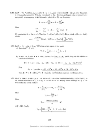 8.35b. Let A = 0 at P and ﬁnd A(ρ, φ, z) for 2 < ρ < 4: Again, we know that H = Hφ(ρ), since the current
is cylindrically symmetric. With the current only in the z direction, and again using symmmetry, we
expect only a z component of A which varies only with ρ. We can then write:
∇ × A = −
dAz
dρ
aφ = B =
µ0I
2πρ
aφ
Thus
dAz
dρ
= −
µ0I
2πρ
⇒ Az = −
µ0I
2π
ln(ρ) + C
We require that Az = 0 at ρ = 3. Therefore C = [(µ0I)/(2π)] ln(3), Then, with I = 80π, we ﬁnally
obtain
A = −
µ0(80π)
2π
[ln(ρ) − ln(3)] az = 40µ0 ln
3
ρ
az Wb/m
8.36. Let A = (3y − z)ax + 2xzay Wb/m in a certain region of free space.
a) Show that ∇ · A = 0:
∇ · A =
∂
∂x
(3y − z) +
∂
∂y
2xz = 0
b) At P (2, −1, 3), ﬁnd A, B, H, and J: First AP = −6ax + 12ay. Then, using the curl formula in
cartesian coordinates,
B = ∇ × A = −2xax − ay + (2z − 3)az ⇒ BP = −4ax − ay + 3az Wb/m2
Now
HP = (1/µ0)BP = −3.2 × 106
ax − 8.0 × 105
ay + 2.4 × 106
az A/m
Then J = ∇ × H = (1/µ0)∇ × B = 0, as the curl formula in cartesian coordinates shows.
8.37. Let N = 1000, I = 0.8 A, ρ0 = 2 cm, and a = 0.8 cm for the toroid shown in Fig. 8.12b. Find Vm in
the interior of the toroid if Vm = 0 at ρ = 2.5 cm, φ = 0.3π. Keep φ within the range 0 < φ < 2π:
Well-within the toroid, we have
H =
NI
2πρ
aφ = −∇Vm = −
1
ρ
dVm
dφ
aφ
Thus
Vm = −
NIφ
2π
+ C
Then,
0 = −
1000(0.8)(0.3π)
2π
+ C
or C = 120. Finally
Vm = 120 −
400
π
φ A (0 < φ < 2π)
137
Descargado por mauricio cartagena (rene_cartagena@yahoo.com)
lOMoARcPSD|5423334
 