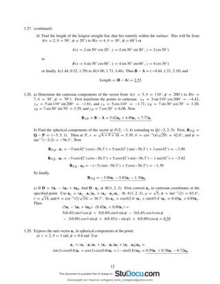 1.27. (continued)
d) Find the length of the longest straight line that lies entirely within the surface: This will be from
A(r = 2, θ = 50◦, φ = 20◦) to B(r = 4, θ = 30◦, φ = 60◦) or
A(x = 2 sin 50◦
cos 20◦
, y = 2 sin 50◦
sin 20◦
, z = 2 cos 50◦
)
to
B(x = 4 sin 30◦
cos 60◦
, y = 4 sin 30◦
sin 60◦
, z = 4 cos 30◦
)
or ﬁnally A(1.44, 0.52, 1.29) to B(1.00, 1.73, 3.46). Thus B − A = (−0.44, 1.21, 2.18) and
Length = |B − A| = 2.53
1.28. a) Determine the cartesian components of the vector from A(r = 5, θ = 110◦, φ = 200◦) to B(r =
7, θ = 30◦, φ = 70◦): First transform the points to cartesian: xA = 5 sin 110◦ cos 200◦ = −4.42,
yA = 5 sin 110◦ sin 200◦ = −1.61, and zA = 5 cos 110◦ = −1.71; xB = 7 sin 30◦ cos 70◦ = 1.20,
yB = 7 sin 30◦ sin 70◦ = 3.29, and zB = 7 cos 30◦ = 6.06. Now
RAB = B − A = 5.62ax + 4.90ay + 7.77az
b) Find the spherical components of the vector at P (2, −3, 4) extending to Q(−3, 2, 5): First, RPQ =
Q − P = (−5, 5, 1). Then at P , r =
√
4 + 9 + 16 = 5.39, θ = cos−1(4/
√
29) = 42.0◦, and φ =
tan−1(−3/2) = −56.3◦. Now
RPQ · ar = −5 sin(42◦
) cos(−56.3◦
) + 5 sin(42◦
) sin(−56.3◦
) + 1 cos(42◦
) = −3.90
RPQ · aθ = −5 cos(42◦
) cos(−56.3◦
) + 5 cos(42◦
) sin(−56.3◦
) − 1 sin(42◦
) = −5.82
RP Q · aφ = −(−5) sin(−56.3◦
) + 5 cos(−56.3◦
) = −1.39
So ﬁnally,
RP Q = −3.90ar − 5.82aθ − 1.39aφ
c) If D = 5ar − 3aθ + 4aφ, ﬁnd D · aρ at M(1, 2, 3): First convert aρ to cartesian coordinates at the
speciﬁed point. Use aρ = (aρ · ax)ax + (aρ · ay)ay. At A(1, 2, 3), ρ =
√
5, φ = tan−1(2) = 63.4◦,
r =
√
14, and θ = cos−1(3/
√
14) = 36.7◦. So aρ = cos(63.4◦)ax + sin(63.4◦)ay = 0.45ax + 0.89ay.
Then
(5ar − 3aθ + 4aφ) · (0.45ax + 0.89ay) =
5(0.45) sin θ cos φ + 5(0.89) sin θ sin φ − 3(0.45) cos θ cos φ
− 3(0.89) cos θ sin φ + 4(0.45)(− sin φ) + 4(0.89) cos φ = 0.59
1.29. Express the unit vector ax in spherical components at the point:
a) r = 2, θ = 1 rad, φ = 0.8 rad: Use
ax = (ax · ar)ar + (ax · aθ )aθ + (ax · aφ)aφ =
sin(1) cos(0.8)ar + cos(1) cos(0.8)aθ + (− sin(0.8))aφ = 0.59ar + 0.38aθ − 0.72aφ
12
Descargado por mauricio cartagena (rene_cartagena@yahoo.com)
lOMoARcPSD|5423334
 