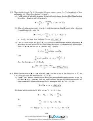 8.38. The solenoid shown in Fig. 8.11b contains 400 turns, carries a current I = 5 A, has a length of 8cm,
and a radius a = 1.2 cm (hope it doesn’t blow up!).
a) Find H within the solenoid. Assuming the current ﬂows in the aφ direction, H will then be along
the positive z direction, and will be given by
H =
NI
d
az =
(400)(5)
.08
az = 2.5 × 104
A/m
b) If Vm = 0 at the origin, specify Vm(ρ, φ, z) inside the solenoid: Since H is only in the z direction,
Vm should vary with z only. Use
H = −∇Vm = −
dVm
dz
az ⇒ Vm = −Hzz + C
At z = 0, Vm = 0, so C = 0. Therefore Vm(z) = −2.5 × 104z A
c) Let A = 0 at the origin, and specify A(ρ, φ, z) inside the solenoid if the medium is free space. A
should be in the same direction as the current, and so would have a φ component only. Furthermore,
since ∇ × A = B, the curl will be z-directed only. Therefore
∇ × A =
1
ρ
∂
∂ρ
(ρAφ)az = µ0Hzaz
Then
∂
∂ρ
(ρAφ) = µ0Hzρ ⇒ Aφ =
µ0Hzρ
2
+ C
Aφ = 0 at the origin, so C = 0. Finally,
A =
(4π × 10−7)(2.5 × 104)ρ
2
aφ = 15.7aφ mWb/m
8.39. Planar current sheets of K = 30az A/m and −30az A/m are located in free space at x = 0.2 and
x = −0.2 respectively. For the region −0.2 < x < 0.2:
a) Find H: Since we have parallel current sheets carrying equal and opposite currents, we use Eq.
(12), H = K × aN , where aN is the unit normal directed into the region between currents, and
where either one of the two currents are used. Choosing the sheet at x = 0.2, we ﬁnd
H = 30az × −ax = −30ay A/m
b) Obtain and expression for Vm if Vm = 0 at P (0.1, 0.2, 0.3): Use
H = −30ay = −∇Vm = −
dVm
dy
ay
So
dVm
dy
= 30 ⇒ Vm = 30y + C1
Then
0 = 30(0.2) + C1 ⇒ C1 = −6 ⇒ Vm = 30y − 6 A
138
Descargado por mauricio cartagena (rene_cartagena@yahoo.com)
lOMoARcPSD|5423334
 