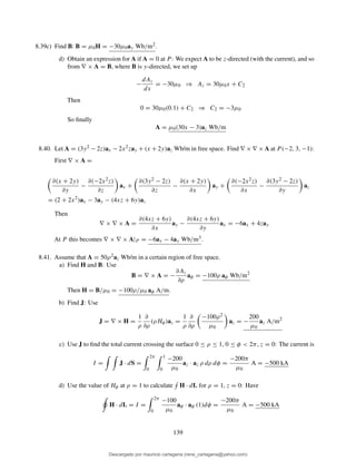 8.39c) Find B: B = µ0H = −30µ0ay Wb/m2.
d) Obtain an expression for A if A = 0 at P : We expect A to be z-directed (with the current), and so
from ∇ × A = B, where B is y-directed, we set up
−
dAz
dx
= −30µ0 ⇒ Az = 30µ0x + C2
Then
0 = 30µ0(0.1) + C2 ⇒ C2 = −3µ0
So ﬁnally
A = µ0(30x − 3)az Wb/m
8.40. Let A = (3y2 − 2z)ax − 2x2zay + (x + 2y)az Wb/m in free space. Find ∇ × ∇ × A at P (−2, 3, −1):
First ∇ × A =
∂(x + 2y)
∂y
−
∂(−2x2z)
∂z
ax +
∂(3y2 − 2z)
∂z
−
∂(x + 2y)
∂x
ay +
∂(−2x2z)
∂x
−
∂(3y2 − 2z)
∂y
az
= (2 + 2x2
)ax − 3ay − (4xz + 6y)az
Then
∇ × ∇ × A =
∂(4xz + 6y)
∂x
ay −
∂(4xz + 6y)
∂y
ax = −6ax + 4zay
At P this becomes ∇ × ∇ × A|P = −6ax − 4ay Wb/m3.
8.41. Assume that A = 50ρ2az Wb/m in a certain region of free space.
a) Find H and B: Use
B = ∇ × A = −
∂Az
∂ρ
aφ = −100ρ aφ Wb/m2
Then H = B/µ0 = −100ρ/µ0 aφ A/m.
b) Find J: Use
J = ∇ × H =
1
ρ
∂
∂ρ
(ρHφ)az =
1
ρ
∂
∂ρ
−100ρ2
µ0
az = −
200
µ0
az A/m2
c) Use J to ﬁnd the total current crossing the surface 0 ≤ ρ ≤ 1, 0 ≤ φ < 2π, z = 0: The current is
I = J · dS =
2π
0
1
0
−200
µ0
az · az ρ dρ dφ =
−200π
µ0
A = −500 kA
d) Use the value of Hφ at ρ = 1 to calculate H · dL for ρ = 1, z = 0: Have
H · dL = I =
2π
0
−100
µ0
aφ · aφ (1)dφ =
−200π
µ0
A = −500 kA
139
Descargado por mauricio cartagena (rene_cartagena@yahoo.com)
lOMoARcPSD|5423334
 