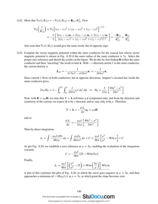 8.42. Show that ∇2(1/R12) = −∇1(1/R12) = R21/R3
12. First
∇2
1
R12
= ∇2 (x2 − x1)2
+ (y2 − y1)2
+ (z2 − z1)2
−1/2
= −
1
2
2(x2 − x1)ax + 2(y2 − y1)ay + 2(z2 − z1)az
[(x2 − x1)2 + (y2 − y1)2 + (z2 − z1)2]3/2
=
−R12
R3
12
=
R21
R3
12
Also note that ∇1(1/R12) would give the same result, but of opposite sign.
8.43. Compute the vector magnetic potential within the outer conductor for the coaxial line whose vector
magnetic potential is shown in Fig. 8.20 if the outer radius of the outer conductor is 7a. Select the
proper zero reference and sketch the results on the ﬁgure: We do this by ﬁrst ﬁnding B within the outer
conductor and then “uncurling” the result to ﬁnd A. With −z-directed current I in the outer conductor,
the current density is
Jout = −
I
π(7a)2 − π(5a)2
az = −
I
24πa2
az
Since current I ﬂows in both conductors, but in opposite directions, Ampere’s circuital law inside the
outer conductor gives:
2πρHφ = I −
2π
0
ρ
5a
I
24πa2
ρ′
dρ′
dφ ⇒ Hφ =
I
2πρ
49a2 − ρ2
24a2
Now, with B = µ0H, we note that ∇ × A will have a φ component only, and from the direction and
symmetry of the current, we expect A to be z-directed, and to vary only with ρ. Therefore
∇ × A = −
dAz
dρ
aφ = µ0H
and so
dAz
dρ
= −
µ0I
2πρ
49a2 − ρ2
24a2
Then by direct integration,
Az =
−µ0I(49)
48πρ
dρ +
µ0Iρ
48πa2
dρ + C =
µ0I
96π
ρ2
a2
− 98 ln ρ + C
As per Fig. 8.20, we establish a zero reference at ρ = 5a, enabling the evaluation of the integration
constant:
C = −
µ0I
96π
[25 − 98 ln(5a)]
Finally,
Az =
µ0I
96π
ρ2
a2
− 25 + 98 ln
5a
ρ
Wb/m
A plot of this continues the plot of Fig. 8.20, in which the curve goes negative at ρ = 5a, and then
approaches a minimum of −.09µ0I/π at ρ = 7a, at which point the slope becomes zero.
140
Descargado por mauricio cartagena (rene_cartagena@yahoo.com)
lOMoARcPSD|5423334
 