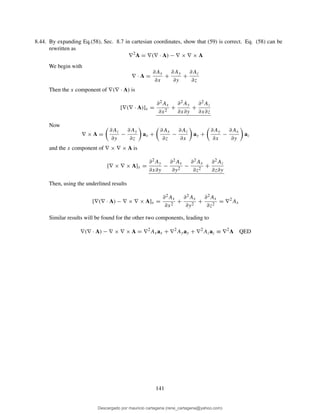8.44. By expanding Eq.(58), Sec. 8.7 in cartesian coordinates, show that (59) is correct. Eq. (58) can be
rewritten as
∇2
A = ∇(∇ · A) − ∇ × ∇ × A
We begin with
∇ · A =
∂Ax
∂x
+
∂Ay
∂y
+
∂Az
∂z
Then the x component of ∇(∇ · A) is
[∇(∇ · A)]x =
∂2Ax
∂x2
+
∂2Ay
∂x∂y
+
∂2Az
∂x∂z
Now
∇ × A =
∂Az
∂y
−
∂Ay
∂z
ax +
∂Ax
∂z
−
∂Az
∂x
ay +
∂Ay
∂x
−
∂Ax
∂y
az
and the x component of ∇ × ∇ × A is
[∇ × ∇ × A]x =
∂2Ay
∂x∂y
−
∂2Ax
∂y2
−
∂2Ax
∂z2
+
∂2Az
∂z∂y
Then, using the underlined results
[∇(∇ · A) − ∇ × ∇ × A]x =
∂2Ax
∂x2
+
∂2Ax
∂y2
+
∂2Ax
∂z2
= ∇2
Ax
Similar results will be found for the other two components, leading to
∇(∇ · A) − ∇ × ∇ × A = ∇2
Axax + ∇2
Ayay + ∇2
Azaz ≡ ∇2
A QED
141
Descargado por mauricio cartagena (rene_cartagena@yahoo.com)
lOMoARcPSD|5423334
 