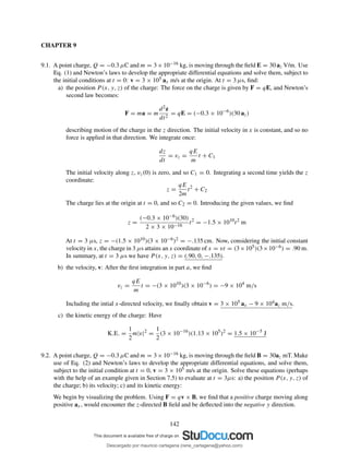 CHAPTER 9
9.1. A point charge, Q = −0.3 µC and m = 3×10−16 kg, is moving through the ﬁeld E = 30 az V/m. Use
Eq. (1) and Newton’s laws to develop the appropriate differential equations and solve them, subject to
the initial conditions at t = 0: v = 3 × 105 ax m/s at the origin. At t = 3 µs, ﬁnd:
a) the position P (x, y, z) of the charge: The force on the charge is given by F = qE, and Newton’s
second law becomes:
F = ma = m
d2z
dt2
= qE = (−0.3 × 10−6
)(30 az)
describing motion of the charge in the z direction. The initial velocity in x is constant, and so no
force is applied in that direction. We integrate once:
dz
dt
= vz =
qE
m
t + C1
The initial velocity along z, vz(0) is zero, and so C1 = 0. Integrating a second time yields the z
coordinate:
z =
qE
2m
t2
+ C2
The charge lies at the origin at t = 0, and so C2 = 0. Introducing the given values, we ﬁnd
z =
(−0.3 × 10−6)(30)
2 × 3 × 10−16
t2
= −1.5 × 1010
t2
m
At t = 3 µs, z = −(1.5 × 1010)(3 × 10−6)2 = −.135 cm. Now, considering the initial constant
velocity in x, the charge in 3 µs attains an x coordinate of x = vt = (3×105)(3×10−6) = .90 m.
In summary, at t = 3 µs we have P (x, y, z) = (.90, 0, −.135).
b) the velocity, v: After the ﬁrst integration in part a, we ﬁnd
vz =
qE
m
t = −(3 × 1010
)(3 × 10−6
) = −9 × 104
m/s
Including the intial x-directed velocity, we ﬁnally obtain v = 3 × 105 ax − 9 × 104az m/s.
c) the kinetic energy of the charge: Have
K.E. =
1
2
m|v|2
=
1
2
(3 × 10−16
)(1.13 × 105
)2
= 1.5 × 10−5
J
9.2. A point charge, Q = −0.3 µC and m = 3×10−16 kg, is moving through the ﬁeld B = 30az mT. Make
use of Eq. (2) and Newton’s laws to develop the appropriate differential equations, and solve them,
subject to the initial condition at t = 0, v = 3 × 105 m/s at the origin. Solve these equations (perhaps
with the help of an example given in Section 7.5) to evaluate at t = 3µs: a) the position P (x, y, z) of
the charge; b) its velocity; c) and its kinetic energy:
We begin by visualizing the problem. Using F = qv × B, we ﬁnd that a positive charge moving along
positive ax, would encounter the z-directed B ﬁeld and be deﬂected into the negative y direction.
142
Descargado por mauricio cartagena (rene_cartagena@yahoo.com)
lOMoARcPSD|5423334
 